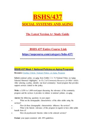 BSHS/437
SOCIAL SYSTEMS AND AGING
The Latest Version A+ Study Guide
**********************************************
BSHS 437 Entire Course Link
https://uopcourse.com/category/bshs-437/
**********************************************
BSHS 437 Week 1 National Policies on Aging Programs
Resource: Grading Criteria: National Policies on Aging Programs
Select a national policy on aging from Exhibit 2.1, "A National Policy on Aging:
Selected Historical Highlights," in Ch. 2 of Community Resources for Older Adults.
After selecting a policy, identify one local community- based program that provides
support services related to this policy.
Write a 1,050- to 1,400-word paper discussing the relevance of the community
program and the services it provides in relation to national policies on aging.
Answer the following questions in your paper:
 What are the demographic characteristics of the older adults using the
services?
 How do these demographic characteristics influence the services?
 What is the historic relevance of this program in regards to how older adults
benefit from it?
 How do psychosocial theories relate to the selected services?
Format your paper consistent with APA guidelines.
 