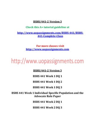 BSHS/441-2 Version 3
Check this A+ tutorial guideline at
http://www.uopassignments.com/BSHS-441/BSHS-
441-Complete-Class
For more classes visit
http://www.uopassignments.com
BSHS/441-2 Version 3
BSHS 441 Week 1 DQ 1
BSHS 441 Week 1 DQ 2
BSHS 441 Week 1 DQ 3
BSHS 441 Week 1 Individual Specific Population and the
Advocate Role Paper
BSHS 441 Week 2 DQ 1
BSHS 441 Week 2 DQ 3
 
