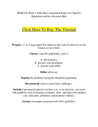 BSHS 441 Week 1 Individual Assignment Paper on a Specific
              Population and the Advocate Role




         Click Here To Buy The Tutorial


Prepare a 1- to 2-page paper that addresses the issue of advocacy in the
                        human services field.

                 Choose a specific population, such as

                              the homeless
                         persons with disabilities
                           persons with AIDS

                           Define advocacy.

        Explain the problems facing the identified population.

             Recommend a plan to meet those challenges.

 Include a personal perspective on how you, as an advocate, can assist
with problems such as housing, treatment, short- and long-term medical
          care, education, probation, and domestic violence.

         Format your paper consistent with APA guidelines.
 