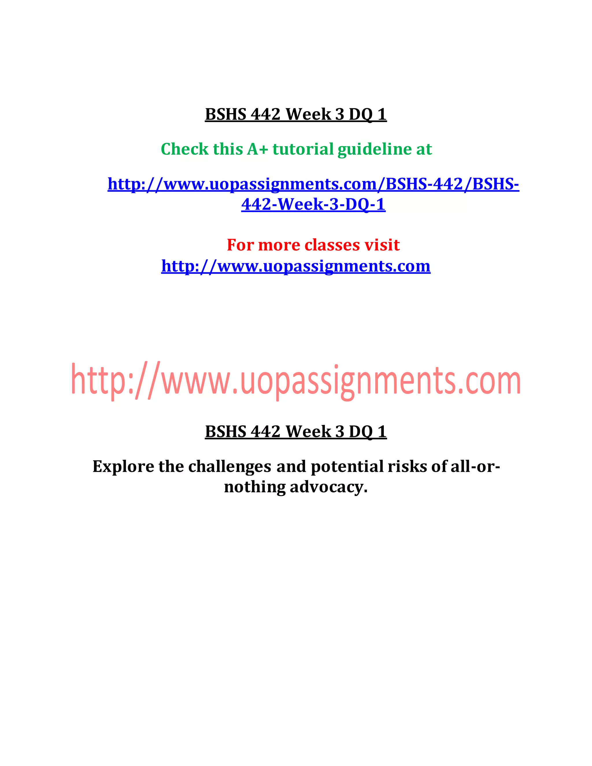 BSHS 442 Week 3 DQ 1
Check this A+ tutorial guideline at
http://www.uopassignments.com/BSHS-442/BSHS-
442-Week-3-DQ-1
For more classes visit
http://www.uopassignments.com
BSHS 442 Week 3 DQ 1
Explore the challenges and potential risks of all-or-
nothing advocacy.
 