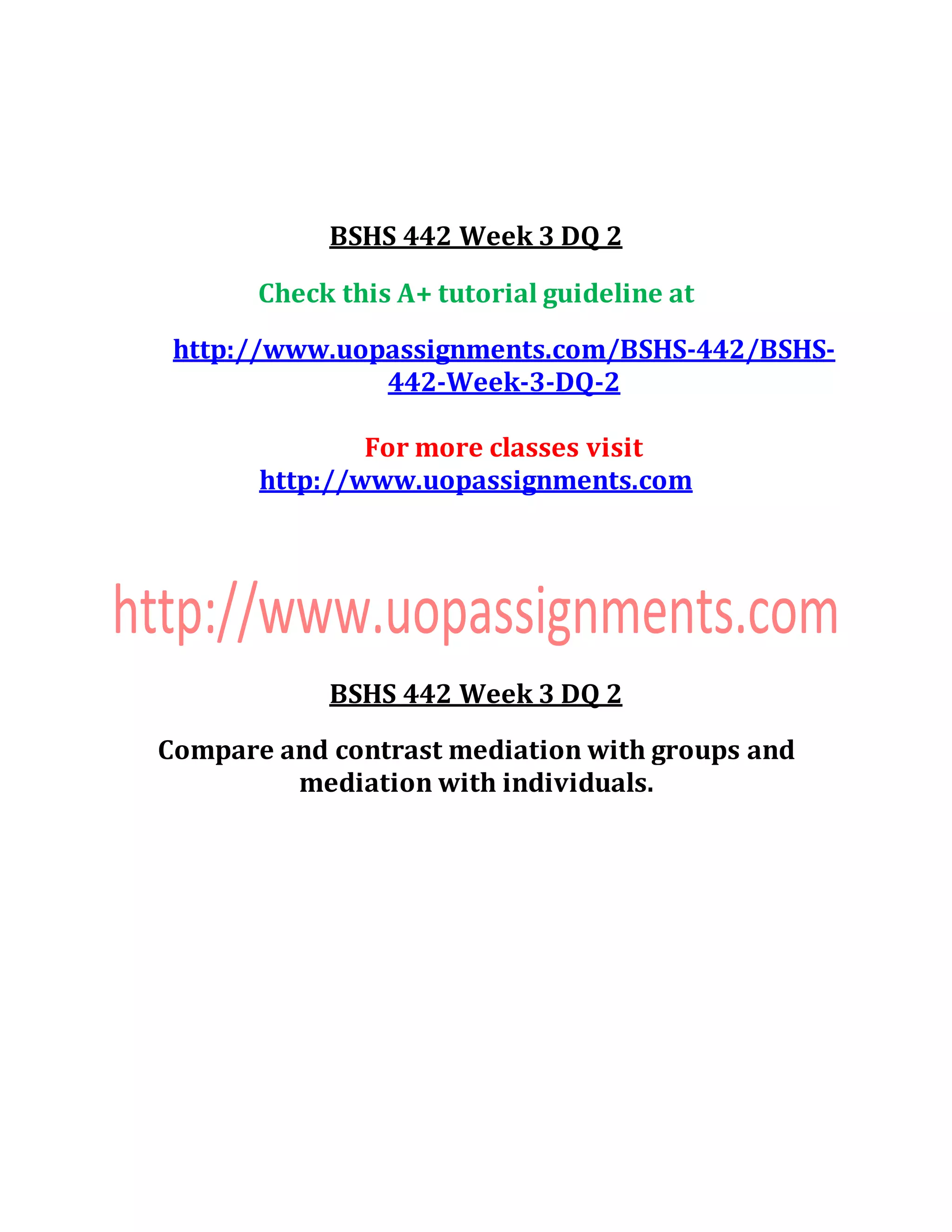BSHS 442 Week 3 DQ 2
Check this A+ tutorial guideline at
http://www.uopassignments.com/BSHS-442/BSHS-
442-Week-3-DQ-2
For more classes visit
http://www.uopassignments.com
BSHS 442 Week 3 DQ 2
Compare and contrast mediation with groups and
mediation with individuals.
 