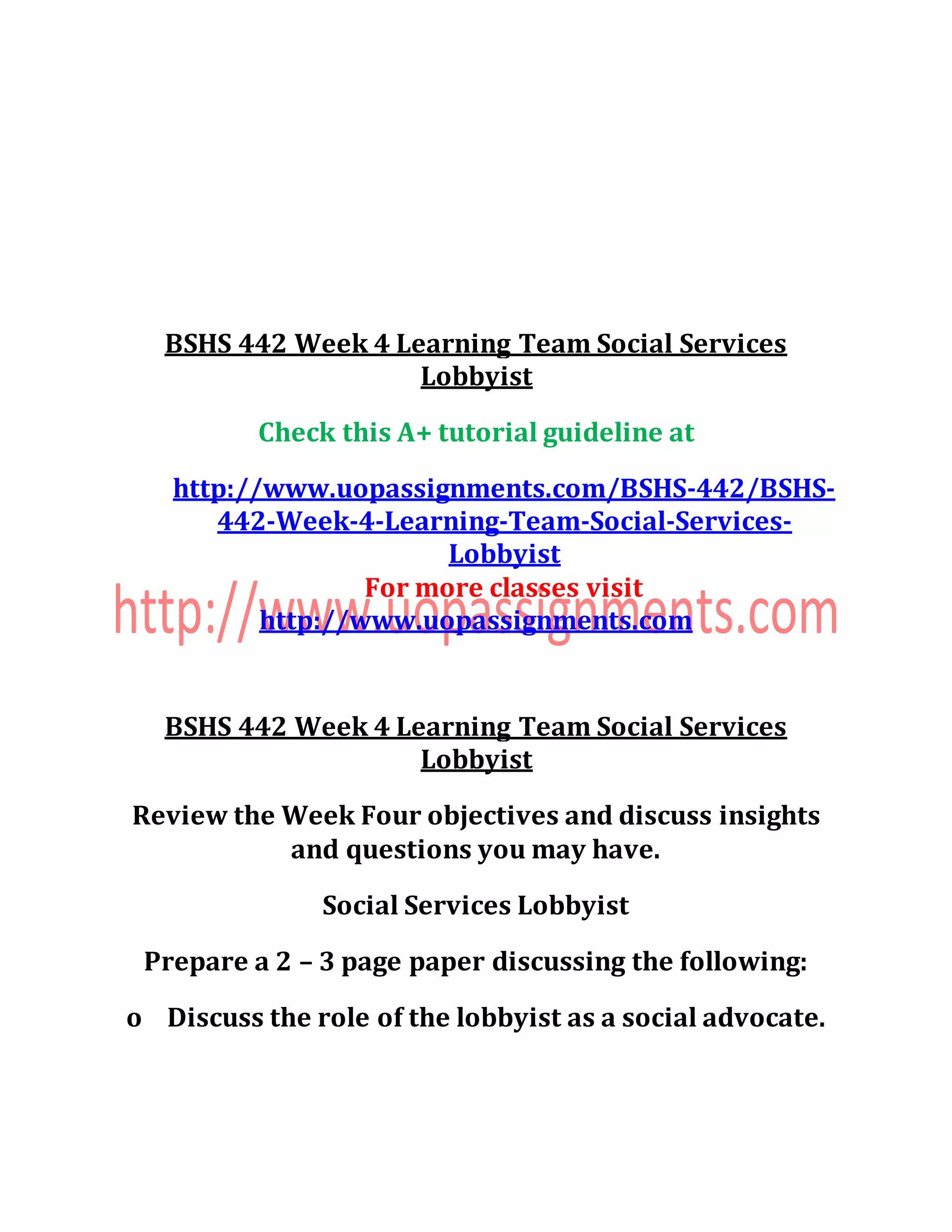 BSHS 442 Week 4 Learning Team Social Services
Lobbyist
Check this A+ tutorial guideline at
http://www.uopassignments.com/BSHS-442/BSHS-
442-Week-4-Learning-Team-Social-Services-
Lobbyist
For more classes visit
http://www.uopassignments.com
BSHS 442 Week 4 Learning Team Social Services
Lobbyist
Review the Week Four objectives and discuss insights
and questions you may have.
Social Services Lobbyist
Prepare a 2 – 3 page paper discussing the following:
o Discuss the role of the lobbyist as a social advocate.
 