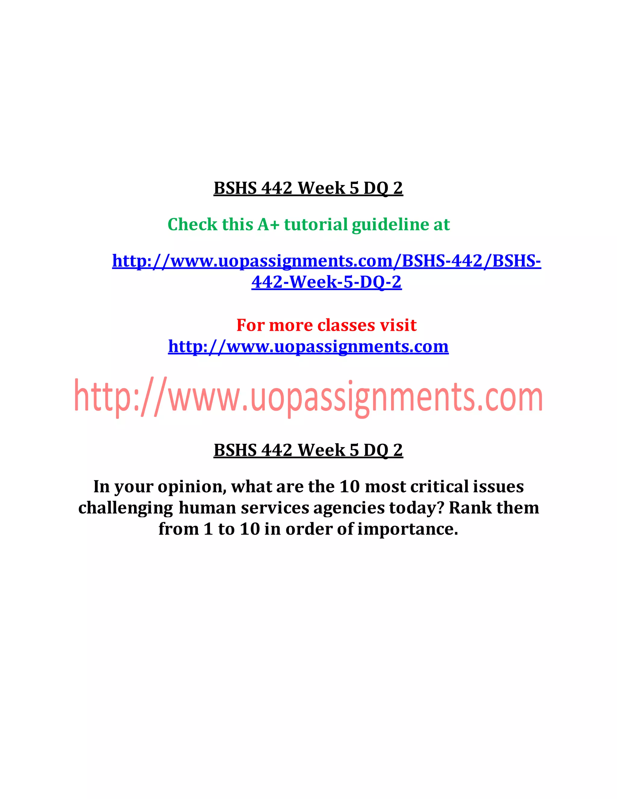 BSHS 442 Week 5 DQ 2
Check this A+ tutorial guideline at
http://www.uopassignments.com/BSHS-442/BSHS-
442-Week-5-DQ-2
For more classes visit
http://www.uopassignments.com
BSHS 442 Week 5 DQ 2
In your opinion, what are the 10 most critical issues
challenging human services agencies today? Rank them
from 1 to 10 in order of importance.
 