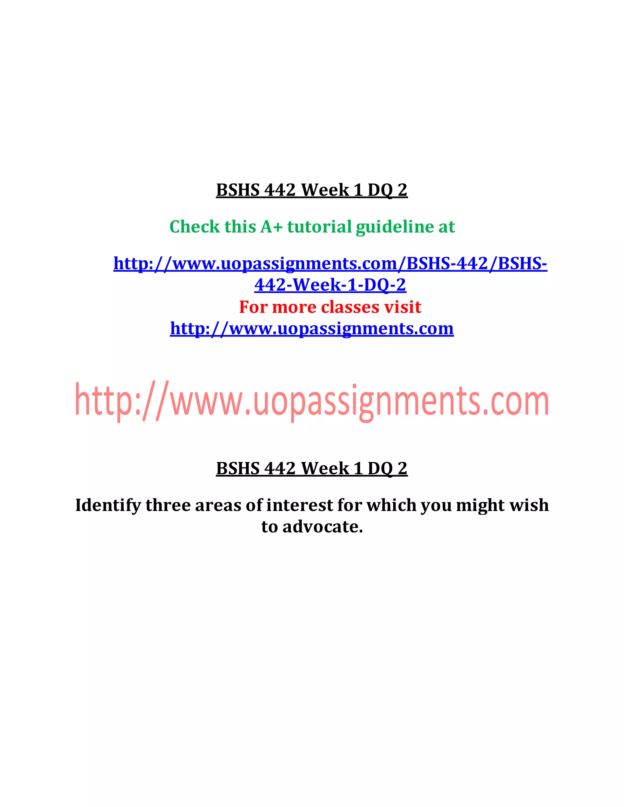 BSHS 442 Week 1 DQ 2
Check this A+ tutorial guideline at
http://www.uopassignments.com/BSHS-442/BSHS-
442-Week-1-DQ-2
For more classes visit
http://www.uopassignments.com
BSHS 442 Week 1 DQ 2
Identify three areas of interest for which you might wish
to advocate.
 