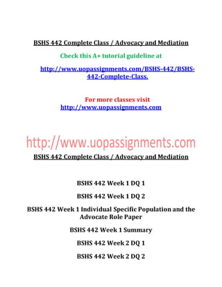 BSHS 442 Complete Class / Advocacy and Mediation
Check this A+ tutorial guideline at
http://www.uopassignments.com/BSHS-442/BSHS-
442-Complete-Class.
For more classes visit
http://www.uopassignments.com
BSHS 442 Complete Class / Advocacy and Mediation
BSHS 442 Week 1 DQ 1
BSHS 442 Week 1 DQ 2
BSHS 442 Week 1 Individual Specific Population and the
Advocate Role Paper
BSHS 442 Week 1 Summary
BSHS 442 Week 2 DQ 1
BSHS 442 Week 2 DQ 2
 