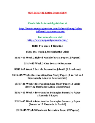 UOP BSHS 445 Entire Course NEW
Check this A+ tutorial guideline at
http://www.uopassignments.com/bshs-445-uop/bshs-
445-entire-course-recent
For more classes visit
http://www.uopassignments.com/
BSHS 445 Week 1 Timeline
BSHS 445 Week 2 Assessing the Crisis
BSHS 445 Week 2 Hybrid Model of Crisis Paper (2 Papers)
BSHS 445 Week 3 Case Scenario Response
BSHS 445 Week 3 Suicide Prevention Job Aid (2 Brochure)
BSHS 445 Week 4 Intervention Case Study Paper (A Verbal and
Emotionally Abusive Relationship)
BSHS 445 Week 4 Intervention Case Study Paper (A Crisis
Involving Substance Abuse Withdrawal)
BSHS 445 Week 4 Intervention Strategies Summary Paper
(Scenario 9 Rape)
BSHS 445 Week 4 Intervention Strategies Summary Paper
(Scenario 12 Alcoholic in Denial)
BSHS 445 Week 5 Caretaker Interview Paper (2 Papers)
 