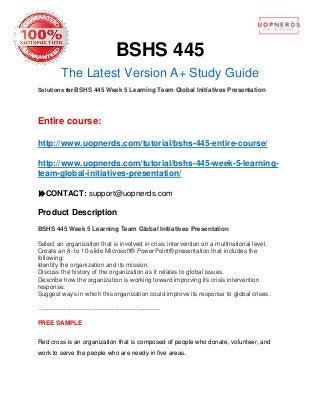 BSHS 445
The Latest Version A+ Study Guide
Solutions for BSHS 445 Week 5 Learning Team Global Initiatives Presentation
Entire course:
http://www.uopnerds.com/tutorial/bshs-445-entire-course/
http://www.uopnerds.com/tutorial/bshs-445-week-5-learning-
team-global-initiatives-presentation/
CONTACT: support@uopnerds.com
Product Description
BSHS 445 Week 5 Learning Team Global Initiatives Presentation
Select an organization that is involved in crisis intervention on a multinational level.
Create an 8- to 10-slide Microsoft® PowerPoint® presentation that includes the
following:
Identify the organization and its mission.
Discuss the history of the organization as it relates to global issues.
Describe how the organization is working toward improving its crisis intervention
response.
Suggest ways in which this organization could improve its response to global crises.
----------------------------------------------------------
FREE SAMPLE
Red cross is an organization that is composed of people who donate, volunteer, and
work to serve the people who are needy in five areas.
 