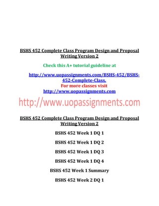BSHS 452 Complete Class Program Design and Proposal
Writing Version 2
Check this A+ tutorial guideline at
http://www.uopassignments.com/BSHS-452/BSHS-
452-Complete-Class.
For more classes visit
http://www.uopassignments.com
BSHS 452 Complete Class Program Design and Proposal
Writing Version 2
BSHS 452 Week 1 DQ 1
BSHS 452 Week 1 DQ 2
BSHS 452 Week 1 DQ 3
BSHS 452 Week 1 DQ 4
BSHS 452 Week 1 Summary
BSHS 452 Week 2 DQ 1
 