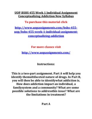 UOP BSHS 455 Week 1 Individual Assignment
Conceptualizing Addiction New Syllabus
To purchase this material click
http://www.uopassignments.com/bshs-455-
uop/bshs-455-week-1-individual-assignment-
conceptualizing-addiction
For more classes visit
http://www.uopassignments.com/
Instructions:
This is a two-part assignment. Part A will help you
identify themultifaceted nature of drugs. In Part B,
you will then be able to identifywhat addiction is.
How does addiction impact an individual, a
familysystem and a community? What are some
possible solutions to addressthis issue? What are
the limitations in treatment?
Part A
 