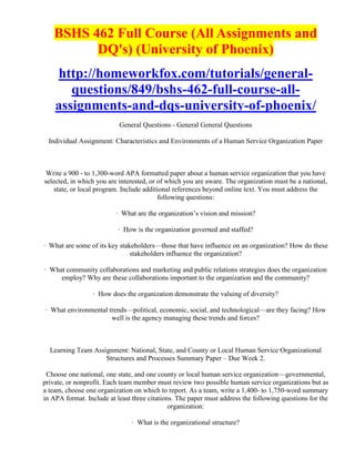 BSHS 462 Full Course (All Assignments and
          DQ's) (University of Phoenix)
    http://homeworkfox.com/tutorials/general-
       questions/849/bshs-462-full-course-all-
    assignments-and-dqs-university-of-phoenix/
                           General Questions - General General Questions

  Individual Assignment: Characteristics and Environments of a Human Service Organization Paper



 Write a 900 - to 1,300-word APA formatted paper about a human service organization that you have
selected, in which you are interested, or of which you are aware. The organization must be a national,
    state, or local program. Include additional references beyond online text. You must address the
                                          following questions:

                          · What are the organization’s vision and mission?

                           · How is the organization governed and staffed?

· What are some of its key stakeholders—those that have influence on an organization? How do these
                               stakeholders influence the organization?

· What community collaborations and marketing and public relations strategies does the organization
     employ? Why are these collaborations important to the organization and the community?

                  · How does the organization demonstrate the valuing of diversity?

· What environmental trends—political, economic, social, and technological—are they facing? How
                      well is the agency managing these trends and forces?



  Learning Team Assignment: National, State, and County or Local Human Service Organizational
                    Structures and Processes Summary Paper – Due Week 2.

 Choose one national, one state, and one county or local human service organization—governmental,
private, or nonprofit. Each team member must review two possible human service organizations but as
a team, choose one organization on which to report. As a team, write a 1,400- to 1,750-word summary
in APA format. Include at least three citations. The paper must address the following questions for the
                                              organization:

                                · What is the organizational structure?
 