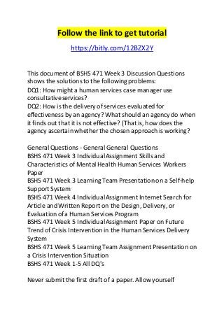 Follow the link to get tutorial 
https://bitly.com/12BZX2Y 
This document of BSHS 471 Week 3 Discussion Questions 
shows the solutions to the following problems: 
DQ1: How might a human services case manager use 
consultative services? 
DQ2: How is the delivery of services evaluated for 
effectiveness by an agency? What should an agency do when 
it finds out that it is not effective? (That is, how does the 
agency ascertain whether the chosen approach is working? 
General Questions - General General Questions 
BSHS 471 Week 3 Individual Assignment Skills and 
Characteristics of Mental Health Human Services Workers 
Paper 
BSHS 471 Week 3 Learning Team Presentation on a Self-help 
Support System 
BSHS 471 Week 4 Individual Assignment Internet Search for 
Article and Written Report on the Design, Delivery, or 
Evaluation of a Human Services Program 
BSHS 471 Week 5 Individual Assignment Paper on Future 
Trend of Crisis Intervention in the Human Services Delivery 
System 
BSHS 471 Week 5 Learning Team Assignment Presentation on 
a Crisis Intervention Situation 
BSHS 471 Week 1-5 All DQ's 
Never submit the first draft of a paper. Allow yourself 
 
