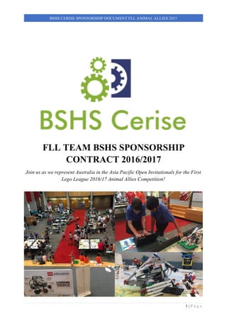 1 | P a g e
BSHS CERISE SPONSORSHIP DOCUMENT FLL ANIMAL ALLIES 2017
FLL TEAM BSHS SPONSORSHIP
CONTRACT 2016/2017
Join us as we represent Australia in the Asia Pacific Open Invitationals for the First
Lego League 2016/17 Animal Allies Competition!
 