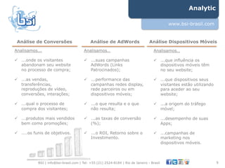 Analytic

                                                                                            www.bsi-brasil.com


 Análise de Conversões                       Análise de AdWords                   Análise Dispositivos Móveis
Analisamos...                            Analisamos…                                 Analisamos…

!  ...onde os visitantes                 !  ...suas campanhas                        !  ...que influência os
   abandonam seu website                    AdWords (Links                              dispositivos móveis têm
   no processo de compra;                   Patrocinados);                              no seu website;

!  ...as vendas,                         !  ...performance das                       !  ...que dispositivos seus
   transferências,                          campanhas redes display,                    visitantes estão utilizando
   reproduções de vídeo,                    rede parceiros ou em                        para aceder ao seu
   conversões, interações;                  dispositivos móveis;                        website;

!  ...qual o processo de                 !  ...o que resulta e o que                 !  ...a origem do tráfego
   compra dos visitantes;                   não resulta;                                móvel;

!  ...produtos mais vendidos             !  ...as taxas de conversão                 !  ...desempenho de suas
   bem como promoções;                      (%);                                        Apps;

!  ....os funis de objetivos.            !  ...o ROI, Retorno sobre o                !  ...campanhas de
                                            Investimento.                               marketing nos
                                                                                        dispositivos móveis.



            BSI | info@bsi-brasil.com | Tel: +55 (21) 2524-8184 | Rio de Janeiro - Brasil                             9"
 