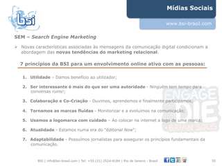 Mídias Sociais

                                                                                          www.bsi-brasil.com

SEM – Search Engine Marketing

"  Novas características associadas às mensagens da comunicação digital condicionam a
   abordagem das novas tendências do marketing relacional.

  7 princípios da BSI para um envolvimento online ativo com as pessoas:

   1.  Utilidade – Damos benefício ao utilizador;

   2.  Ser interessante é mais do que ser uma autoridade - Ninguém tem tempo para
       conversas ruins!;

   3.  Colaboração e Co-Criação - Ouvimos, aprendemos e finalmente participamos;

   4.  Tornamos as marcas fluidas - Monitorizar e a evoluímos na comunicação;

   5.  Usamos a logomarca com cuidado – Ao colocar na internet a logo de uma marca;

   6.  Atualidade - Estamos numa era do “Editorial Now”;

   7.  Adaptabilidade - Possuímos jornalistas para assegurar os princípios fundamentais da
       comunicação.



          BSI | info@bsi-brasil.com | Tel: +55 (21) 2524-8184 | Rio de Janeiro - Brasil                        10"
 