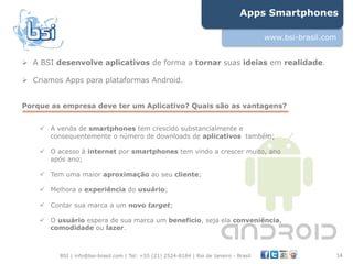 Apps Smartphones

                                                                                         www.bsi-brasil.com


"  A BSI desenvolve aplicativos de forma a tornar suas ideias em realidade.

"  Criamos Apps para plataformas Android.


Porque as empresa deve ter um Aplicativo? Quais são as vantagens?


    !  A venda de smartphones tem crescido substancialmente e
       consequentemente o número de downloads de aplicativos também;

    !  O acesso à internet por smartphones tem vindo a crescer muito, ano
       após ano;

    !  Tem uma maior aproximação ao seu cliente;

    !  Melhora a experiência do usuário;

    !  Contar sua marca a um novo target;

    !  O usuário espera de sua marca um beneficio, seja ela conveniência,
       comodidade ou lazer.



         BSI | info@bsi-brasil.com | Tel: +55 (21) 2524-8184 | Rio de Janeiro - Brasil                        14"
 