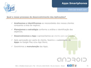 Apps Smartphones

                                                                                        www.bsi-brasil.com


Qual o nosso processo de desenvolvimento das Aplicações?


    !  Analisamos e identificamos as necessidades dos nossos clientes
       consoante a área de negócio;

    !  Planejamos a estratégia conforma a análise e identificação dos
       objetivos;

    !  Desenvolvemos a App e apresentamos ao cliente para aprovação;

    !  Após aprovação por parte do cliente, fazemos a submissão de
       Apps na Google Play e/ou App Store;

    !  Garantimos a manutenção das Apps.




        BSI | info@bsi-brasil.com | Tel: +55 (21) 2524-8184 | Rio de Janeiro - Brasil                        15"
 