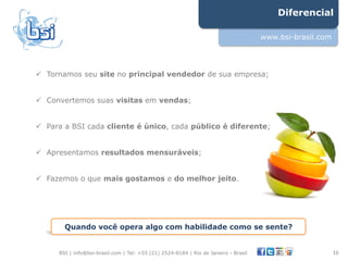 Diferencial

                                                                                      www.bsi-brasil.com




!  Tornamos seu site no principal vendedor de sua empresa;


!  Convertemos suas visitas em vendas;


!  Para a BSI cada cliente é único, cada público é diferente;


!  Apresentamos resultados mensuráveis;


!  Fazemos o que mais gostamos e do melhor jeito.




        Quando você opera algo com habilidade como se sente?


      BSI | info@bsi-brasil.com | Tel: +55 (21) 2524-8184 | Rio de Janeiro - Brasil                        16"
 