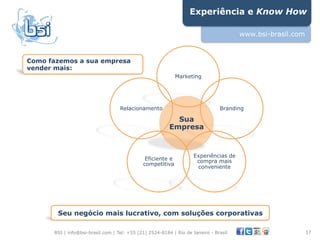 Experiência e Know How

                                                                                      www.bsi-brasil.com



Como fazemos a sua empresa
vender mais:
                                                            Marketing




                                   Relacionamento                              Branding

                                                           Sua
                                                         Empresa


                                                                    Experiências de
                                              Eficiente e            compra mais
                                             competitiva
                                                                     conveniente




       Seu negócio mais lucrativo, com soluções corporativas

      BSI | info@bsi-brasil.com | Tel: +55 (21) 2524-8184 | Rio de Janeiro - Brasil                        17"
 