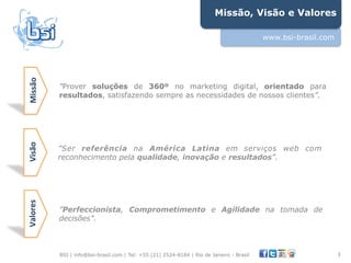 Missão, Visão e Valores

                                                                                           www.bsi-brasil.com
Missão&




           "Prover soluções de 360º no marketing digital, orientado para
           resultados, satisfazendo sempre as necessidades de nossos clientes”.
Visão&




           ”Ser referência na América Latina em serviços web com
           reconhecimento pela qualidade, inovação e resultados”.
Valores&




           ”Perfeccionista, Comprometimento e Agilidade na tomada de
           decisões”.



           BSI | info@bsi-brasil.com | Tel: +55 (21) 2524-8184 | Rio de Janeiro - Brasil                        3"
 