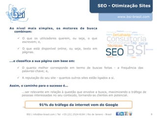 SEO - Otimização Sites

                                                                                          www.bsi-brasil.com


Ao nível mais simples, os motores de busca
  combinam:

    !  O que os utilizadores querem, ou seja, o que
       escrevem; e,

    !  O que está disponível online, ou seja, texto em
       páginas.


….e classifica a sua página com base em:

    !  O quanto melhor corresponde em termo de buscas feitas - a frequência das
       palavras-chave; e,

    !  A reputação do seu site - quantos outros sites estão ligados a si.
"
Assim, o caminho para o sucesso é...

       ...ser relevante em relação à questão que envolve a busca, maximizando o tráfego de
       pessoas interessadas no seu conteúdo, tornando-as clientes em potencial.


                     91% do tráfego da internet vem do Google

          BSI | info@bsi-brasil.com | Tel: +55 (21) 2524-8184 | Rio de Janeiro - Brasil                        6"
 