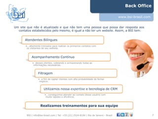 Back Office

                                                                                        www.bsi-brasil.com


Um site que não é atualizado e que não tem uma pessoa que possa dar resposta aos
  contatos estabelecidos pelo mesmo, é igual a não ter um website. Assim, a BSI tem:


       Atendentes Bilíngues
       • ...altamente treinados para realizar os primeiros contatos com
        os visitantes de seu website.



            Acompanhamento Contínuo
             • …desses clientes, coletando e armazenando todas as
              informações necessárias.


                  Filtragem
                  • …a fim de captar clientes com alta probabilidade de fechar
                   negócio.


                       Utilizamos nossa expertise e tecnologia de CRM
                        • ...conseguimos atender ao contato desse usuário com
                         muita rapidez e eficiência.



                    Realizamos treinamentos para sua equipe

        BSI | info@bsi-brasil.com | Tel: +55 (21) 2524-8184 | Rio de Janeiro - Brasil                        7"
 