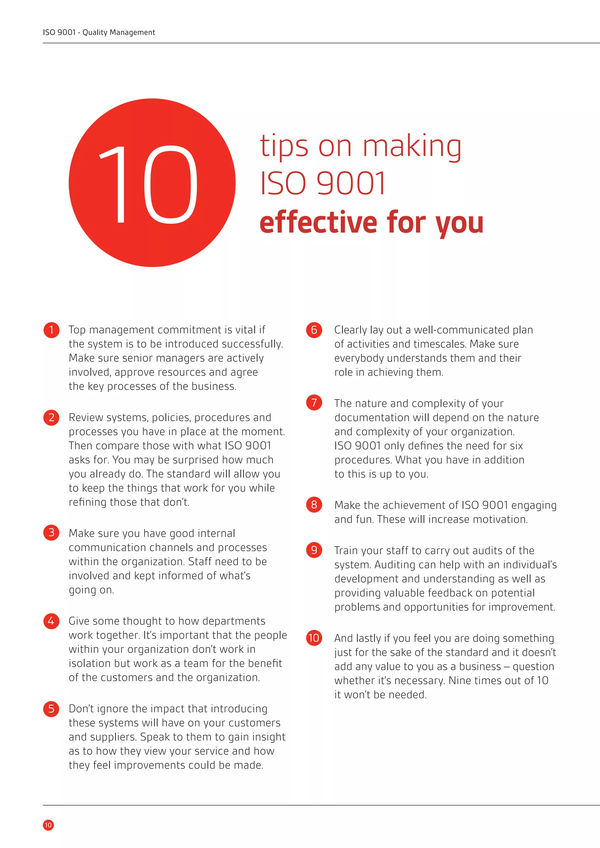 tips on making 
ISO 9001 
effective for you 
ISO 9001 - Quality Management 
Top management commitment is vital if 
the system is to be introduced successfully. 
Make sure senior managers are actively 
involved, approve resources and agree 
the key processes of the business. 
1 6 
Review systems, policies, procedures and 
processes you have in place at the moment. 
Then compare those with what ISO 9001 
asks for. You may be surprised how much 
you already do. The standard will allow you 
to keep the things that work for you while 
refining those that don’t. 
Make sure you have good internal 
communication channels and processes 
within the organization. Staff need to be 
involved and kept informed of what’s 
going on. 
Give some thought to how departments 
work together. It’s important that the people 
within your organization don’t work in 
isolation but work as a team for the benefit 
of the customers and the organization. 
Don’t ignore the impact that introducing 
these systems will have on your customers 
and suppliers. Speak to them to gain insight 
as to how they view your service and how 
they feel improvements could be made. 
Clearly lay out a well-communicated plan 
of activities and timescales. Make sure 
everybody understands them and their 
role in achieving them. 
The nature and complexity of your 
documentation will depend on the nature 
and complexity of your organization. 
ISO 9001 only defines the need for six 
procedures. What you have in addition 
to this is up to you. 
Make the achievement of ISO 9001 engaging 
and fun. These will increase motivation. 
Train your staff to carry out audits of the 
system. Auditing can help with an individual’s 
development and understanding as well as 
providing valuable feedback on potential 
problems and opportunities for improvement. 
And lastly if you feel you are doing something 
just for the sake of the standard and it doesn’t 
add any value to you as a business – question 
whether it’s necessary. Nine times out of 10 
it won’t be needed. 
10 
7 
8 
9 
10 
10 
2 
3 
4 
5 
 