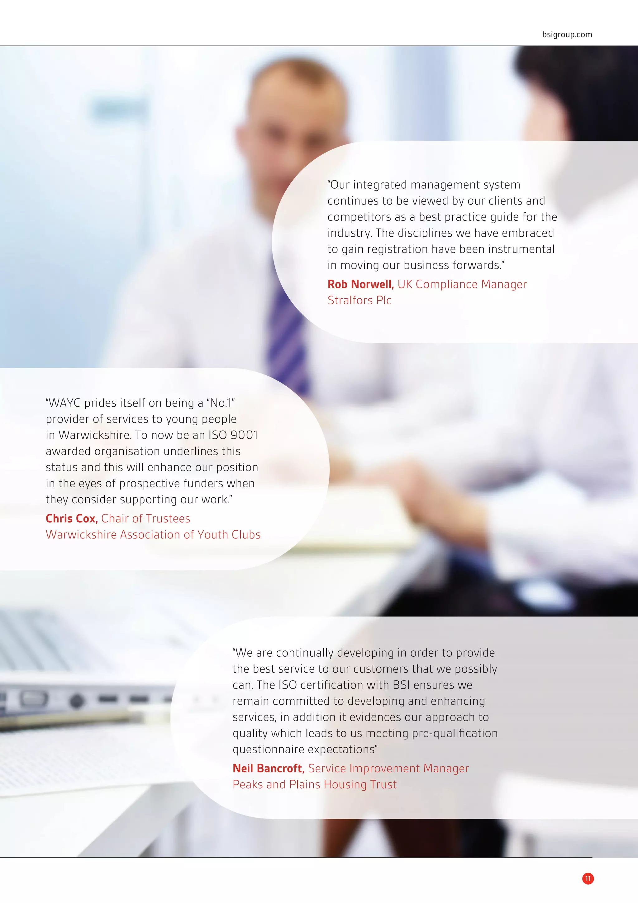 “Our integrated management system 
continues to be viewed by our clients and 
competitors as a best practice guide for the 
industry. The disciplines we have embraced 
to gain registration have been instrumental 
in moving our business forwards.” 
Rob Norwell, UK Compliance Manager 
Stralfors Plc 
“WAYC prides itself on being a “No.1” 
provider of services to young people 
in Warwickshire. To now be an ISO 9001 
awarded organisation underlines this 
status and this will enhance our position 
in the eyes of prospective funders when 
they consider supporting our work.” 
Chris Cox, Chair of Trustees 
Warwickshire Association of Youth Clubs 
11 
“We are continually developing in order to provide 
the best service to our customers that we possibly 
can. The ISO certifi cation with BSI ensures we 
remain committed to developing and enhancing 
services, in addition it evidences our approach to 
quality which leads to us meeting pre-qualifi cation 
questionnaire expectations” 
Neil Bancroft, Service Improvement Manager 
Peaks and Plains Housing Trust 
bsigroup.com 
 