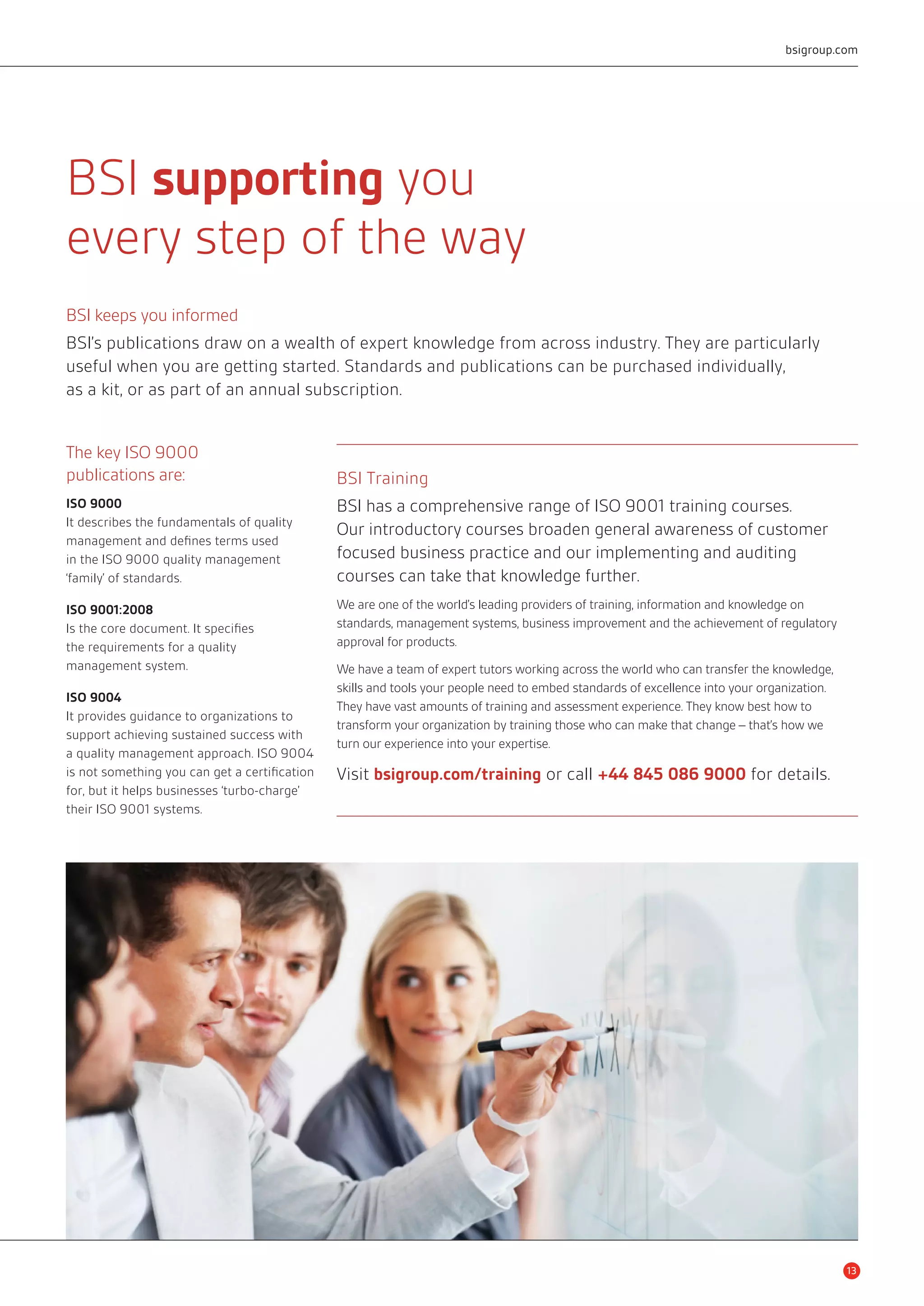BSI supporting you 
every step of the way 
bsigroup.com 
BSI keeps you informed 
BSI’s publications draw on a wealth of expert knowledge from across industry. They are particularly 
useful when you are getting started. Standards and publications can be purchased individually, 
as a kit, or as part of an annual subscription. 
The key ISO 9000 
publications are: 
ISO 9000 
It describes the fundamentals of quality 
management and defines terms used 
in the ISO 9000 quality management 
‘family’ of standards. 
ISO 9001:2008 
Is the core document. It specifies 
the requirements for a quality 
management system. 
ISO 9004 
It provides guidance to organizations to 
support achieving sustained success with 
a quality management approach. ISO 9004 
is not something you can get a certification 
for, but it helps businesses ‘turbo-charge’ 
their ISO 9001 systems. 
BSI Training 
BSI has a comprehensive range of ISO 9001 training courses. 
Our introductory courses broaden general awareness of customer 
focused business practice and our implementing and auditing 
courses can take that knowledge further. 
We are one of the world’s leading providers of training, information and knowledge on 
standards, management systems, business improvement and the achievement of regulatory 
approval for products. 
We have a team of expert tutors working across the world who can transfer the knowledge, 
skills and tools your people need to embed standards of excellence into your organization. 
They have vast amounts of training and assessment experience. They know best how to 
transform your organization by training those who can make that change – that’s how we 
turn our experience into your expertise. 
Visit bsigroup.com/training or call +44 845 086 9000 for details. 
13 
 