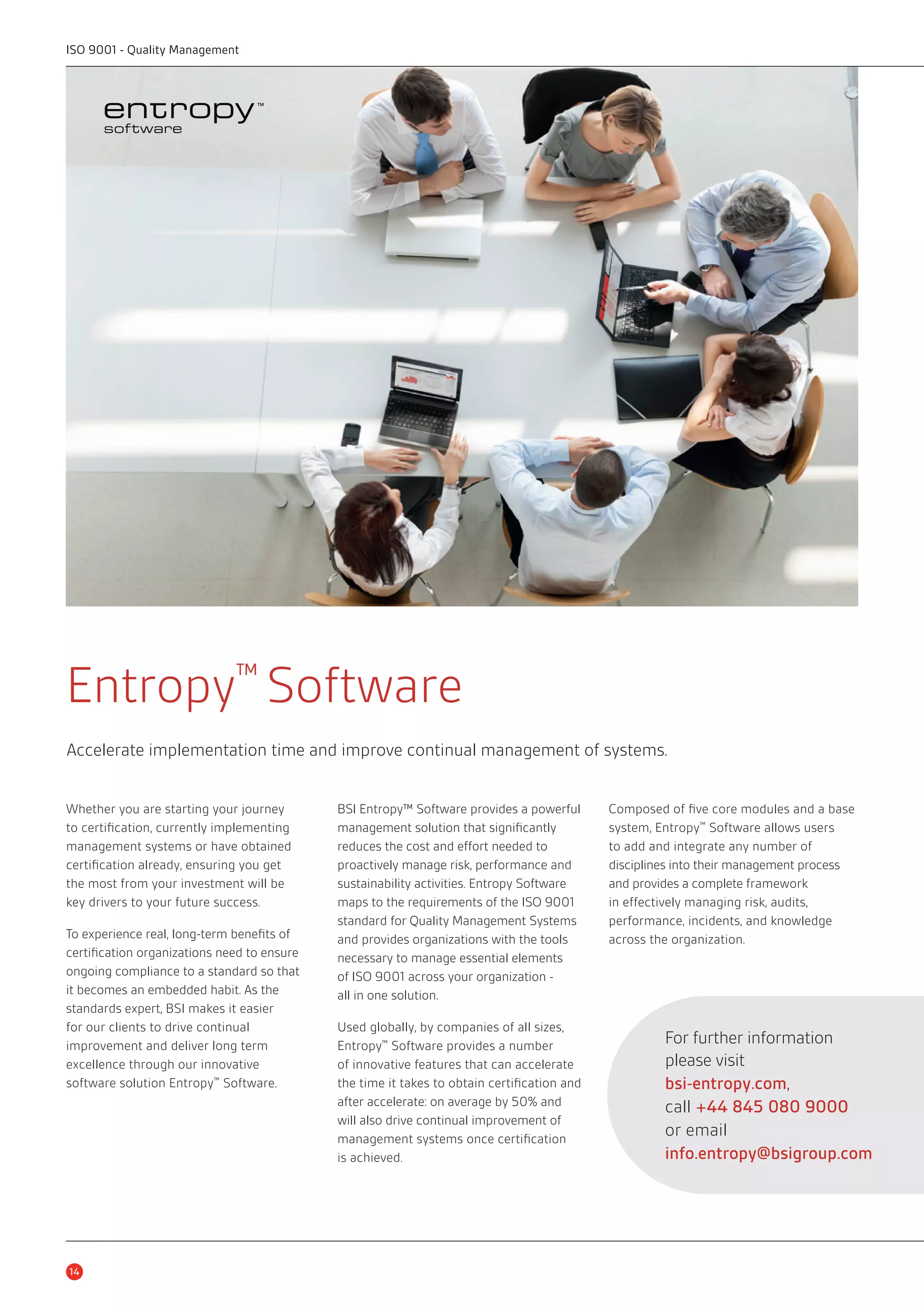 Entropy™ Software 
Accelerate implementation time and improve continual management of systems. 
Whether you are starting your journey 
to certification, currently implementing 
management systems or have obtained 
certification already, ensuring you get 
the most from your investment will be 
key drivers to your future success. 
To experience real, long-term benefits of 
certification organizations need to ensure 
ongoing compliance to a standard so that 
it becomes an embedded habit. As the 
standards expert, BSI makes it easier 
for our clients to drive continual 
improvement and deliver long term 
excellence through our innovative 
software solution Entropy™ Software. 
14 
BSI Entropy™ Software provides a powerful 
management solution that significantly 
reduces the cost and effort needed to 
proactively manage risk, performance and 
sustainability activities. Entropy Software 
maps to the requirements of the ISO 9001 
standard for Quality Management Systems 
and provides organizations with the tools 
necessary to manage essential elements 
of ISO 9001 across your organization - 
all in one solution. 
Used globally, by companies of all sizes, 
Entropy™ Software provides a number 
of innovative features that can accelerate 
the time it takes to obtain certification and 
after accelerate: on average by 50% and 
will also drive continual improvement of 
management systems once certification 
is achieved. 
Composed of five core modules and a base 
system, Entropy™ Software allows users 
to add and integrate any number of 
disciplines into their management process 
and provides a complete framework 
in effectively managing risk, audits, 
performance, incidents, and knowledge 
across the organization. 
For further information 
please visit 
bsi-entropy.com, 
call +44 845 080 9000 
or email 
info.entropy@bsigroup.com 
ISO 9001 - Quality Management 
 