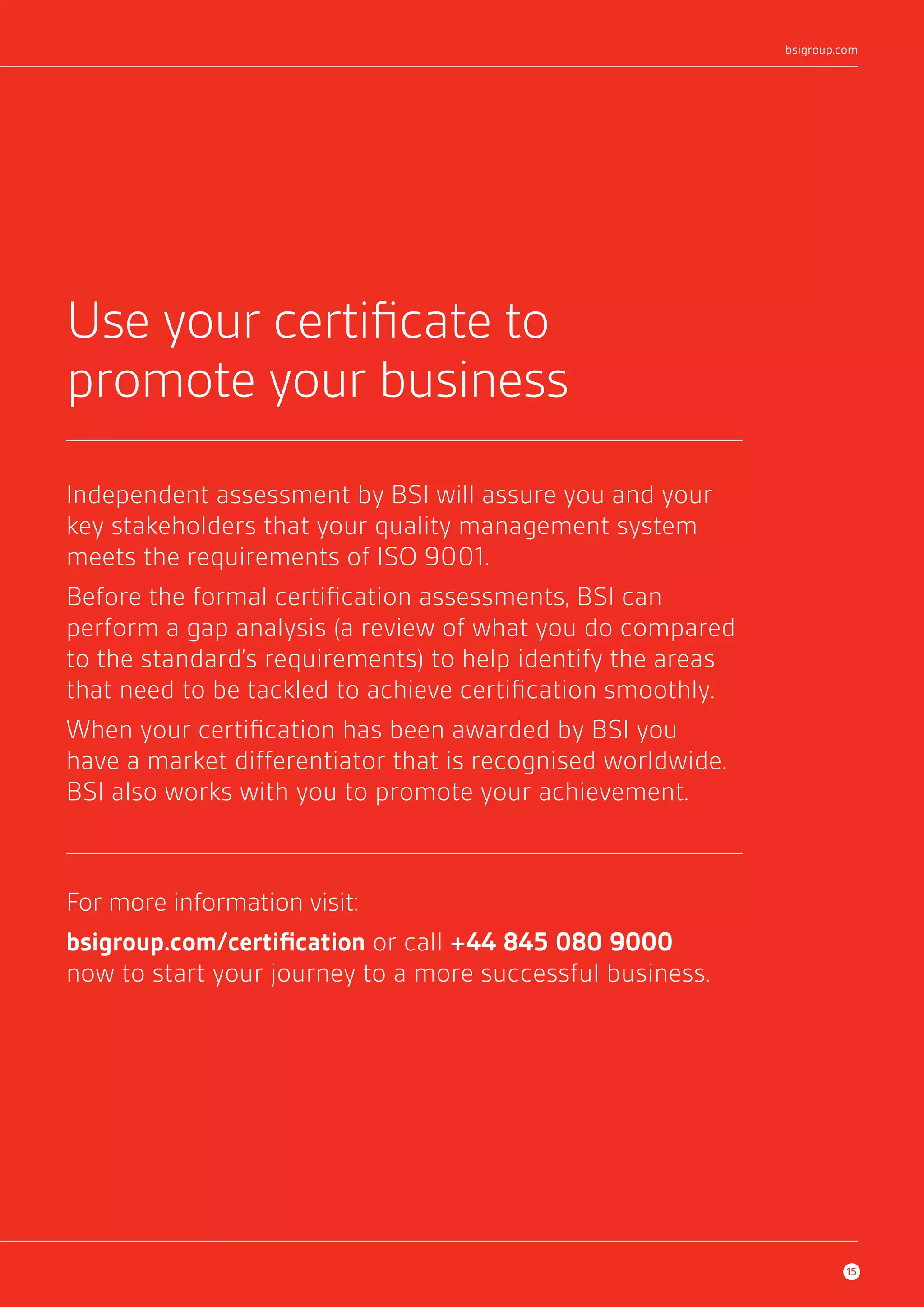 Use your certificate to 
promote your business 
Independent assessment by BSI will assure you and your 
key stakeholders that your quality management system 
meets the requirements of ISO 9001. 
Before the formal certification assessments, BSI can 
perform a gap analysis (a review of what you do compared 
to the standard’s requirements) to help identify the areas 
that need to be tackled to achieve certification smoothly. 
When your certification has been awarded by BSI you 
have a market differentiator that is recognised worldwide. 
BSI also works with you to promote your achievement. 
For more information visit: 
bsigroup.com/certification or call +44 845 080 9000 
now to start your journey to a more successful business. 
bsigroup.com 
15 
 