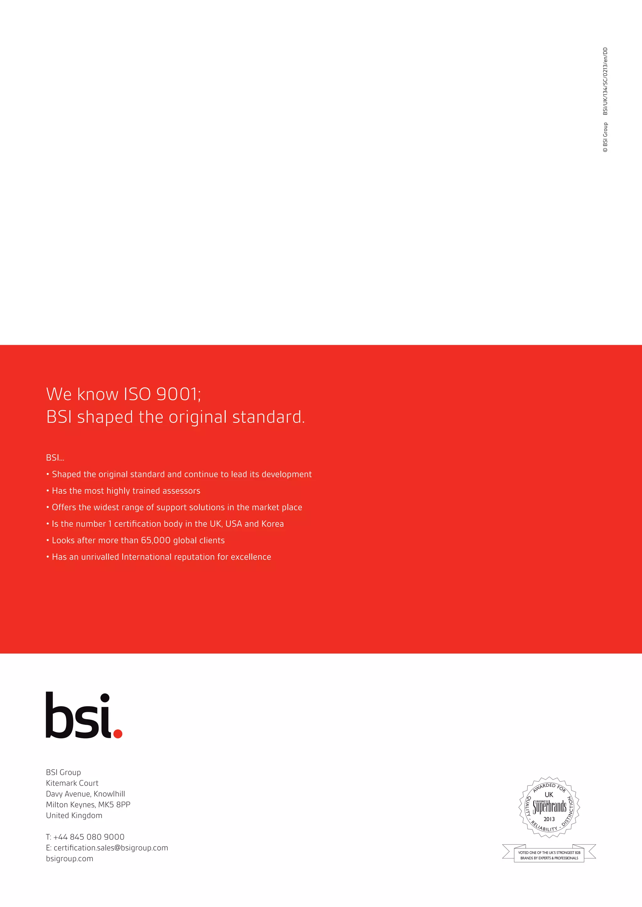 BSI Group 
Kitemark Court 
Davy Avenue, Knowlhill 
Milton Keynes, MK5 8PP 
United Kingdom 
T: +44 845 080 9000 
E: certifi cation.sales@bsigroup.com 
bsigroup.com 
2013 
We know ISO 9001; 
BSI shaped the original standard. 
BSI... 
• Shaped the original standard and continue to lead its development 
• Has the most highly trained assessors 
• Offers the widest range of support solutions in the market place 
• Is the number 1 certifi cation body in the UK, USA and Korea 
• Looks after more than 65,000 global clients 
• Has an unrivalled International reputation for excellence 
© BSI Group BSI/UK/134/SC/0213/en/DD 

