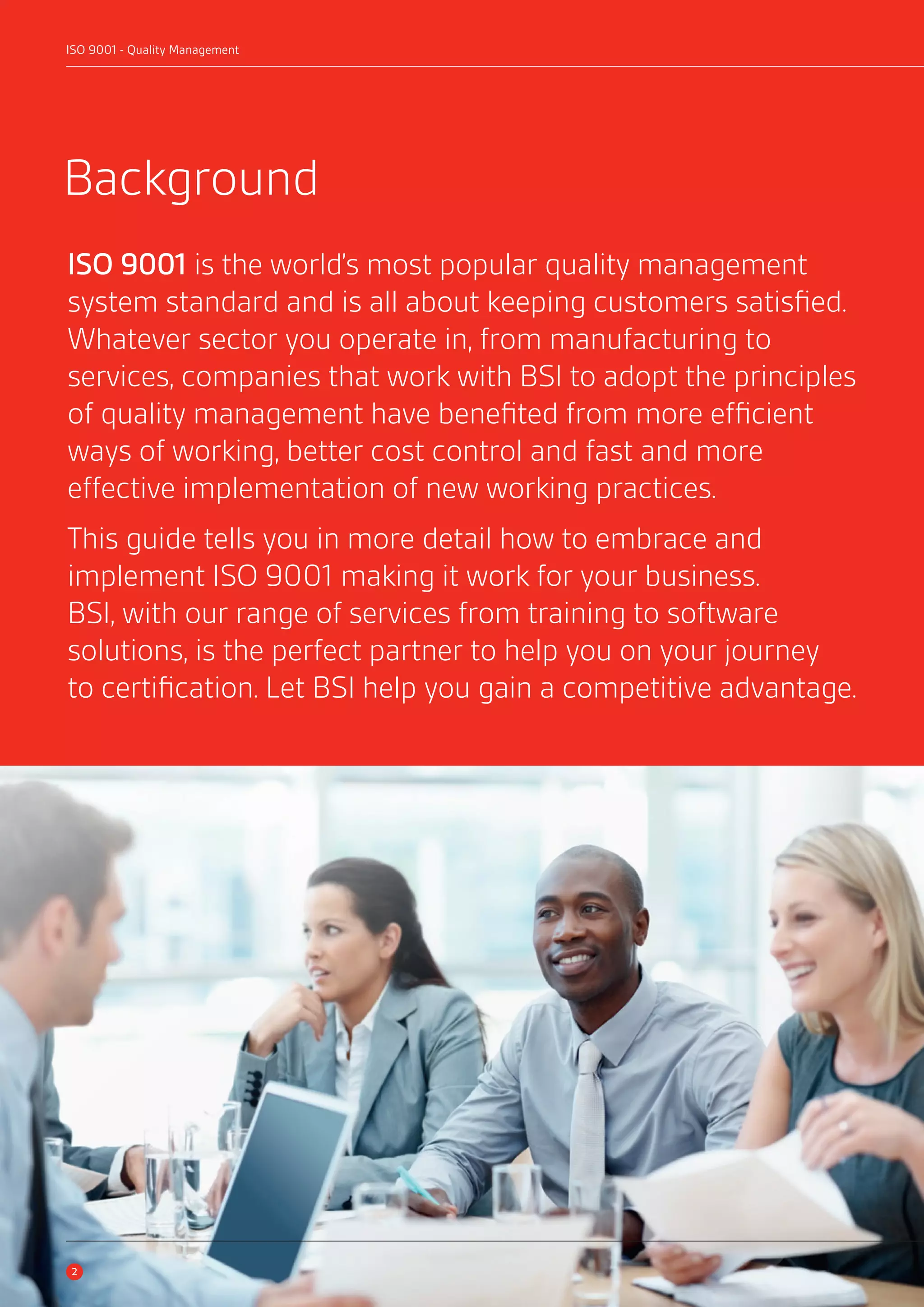 ISO 9001 - Quality Management 
Background 
ISO 9001 is the world’s most popular quality management 
system standard and is all about keeping customers satisfied. 
Whatever sector you operate in, from manufacturing to 
services, companies that work with BSI to adopt the principles 
of quality management have benefited from more efficient 
ways of working, better cost control and fast and more 
effective implementation of new working practices. 
This guide tells you in more detail how to embrace and 
implement ISO 9001 making it work for your business. 
BSI, with our range of services from training to software 
solutions, is the perfect partner to help you on your journey 
to certification. Let BSI help you gain a competitive advantage. 
2 
 