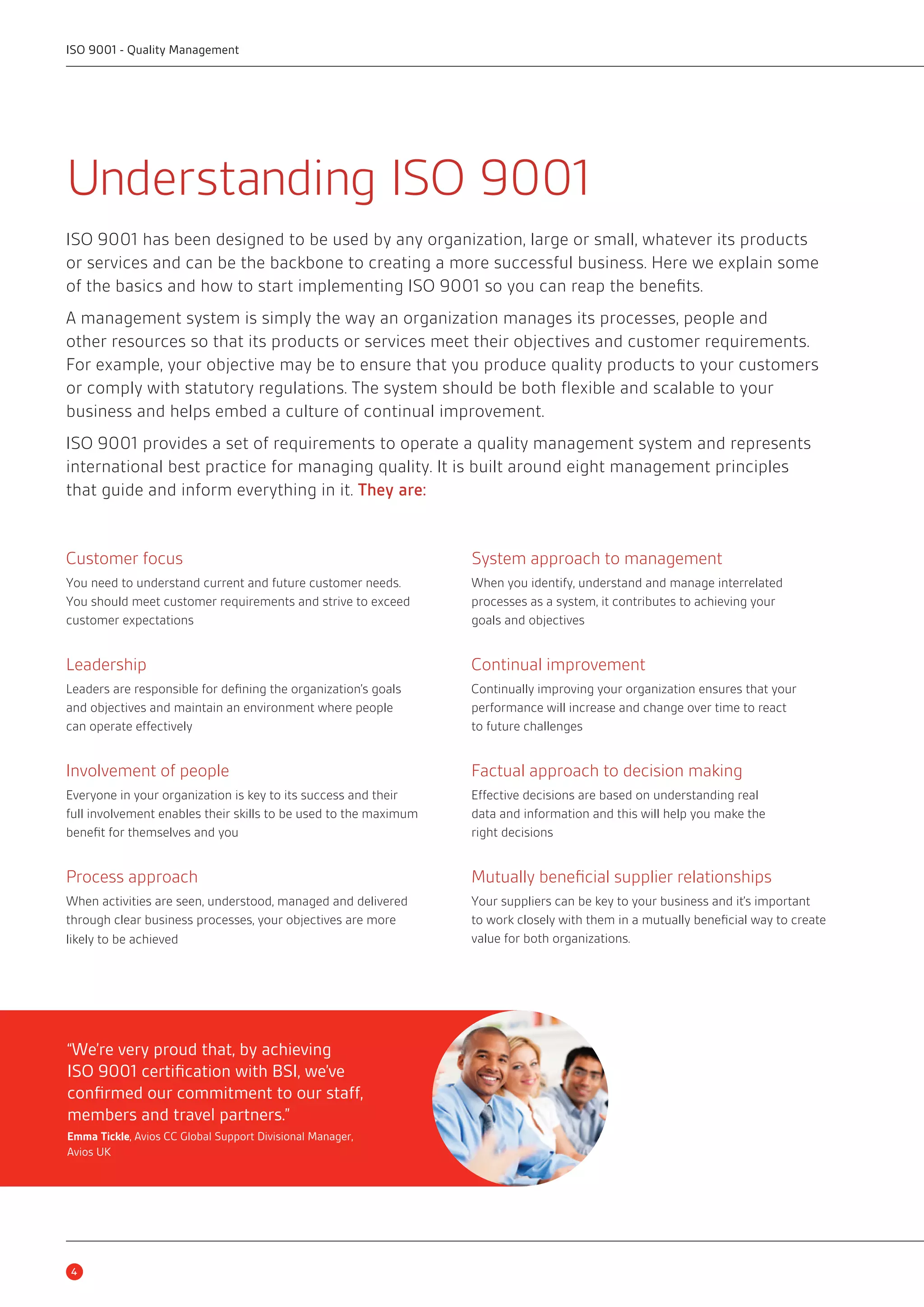 ISO 9001 - Quality Management 
Understanding ISO 9001 
ISO 9001 has been designed to be used by any organization, large or small, whatever its products 
or services and can be the backbone to creating a more successful business. Here we explain some 
of the basics and how to start implementing ISO 9001 so you can reap the benefits. 
A management system is simply the way an organization manages its processes, people and 
other resources so that its products or services meet their objectives and customer requirements. 
For example, your objective may be to ensure that you produce quality products to your customers 
or comply with statutory regulations. The system should be both flexible and scalable to your 
business and helps embed a culture of continual improvement. 
ISO 9001 provides a set of requirements to operate a quality management system and represents 
international best practice for managing quality. It is built around eight management principles 
that guide and inform everything in it. They are: 
Customer focus 
You need to understand current and future customer needs. 
You should meet customer requirements and strive to exceed 
customer expectations 
Leadership 
Leaders are responsible for defining the organization’s goals 
and objectives and maintain an environment where people 
can operate effectively 
Involvement of people 
Everyone in your organization is key to its success and their 
full involvement enables their skills to be used to the maximum 
benefit for themselves and you 
Process approach 
When activities are seen, understood, managed and delivered 
through clear business processes, your objectives are more 
likely to be achieved 
System approach to management 
When you identify, understand and manage interrelated 
processes as a system, it contributes to achieving your 
goals and objectives 
Continual improvement 
Continually improving your organization ensures that your 
performance will increase and change over time to react 
to future challenges 
Factual approach to decision making 
Effective decisions are based on understanding real 
data and information and this will help you make the 
right decisions 
Mutually beneficial supplier relationships 
Your suppliers can be key to your business and it’s important 
to work closely with them in a mutually beneficial way to create 
value for both organizations. 
“We’re very proud that, by achieving 
ISO 9001 certification with BSI, we’ve 
confirmed our commitment to our staff, 
members and travel partners.” 
Emma Tickle, Avios CC Global Support Divisional Manager, 
Avios UK 
4 
 