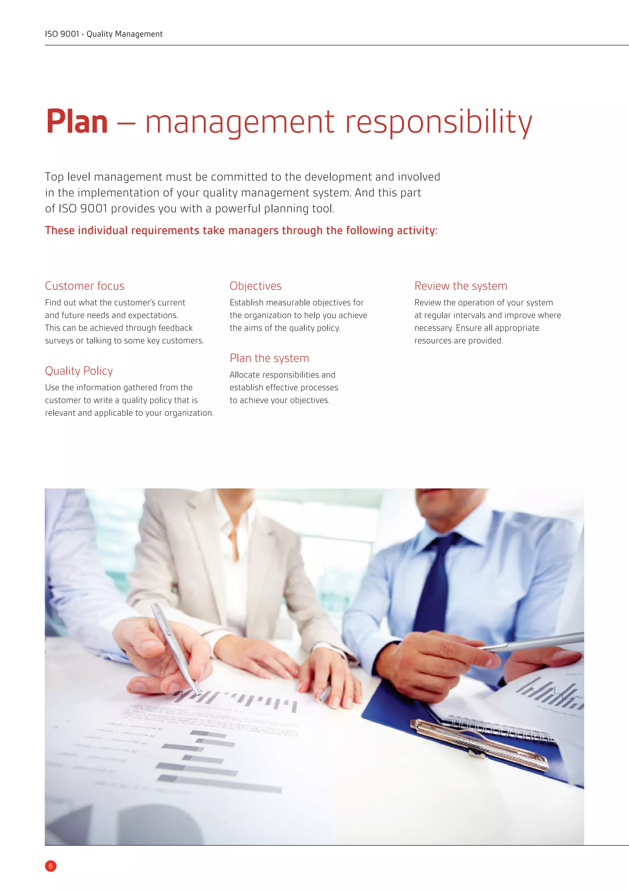 ISO 9001 - Quality Management 
Plan – management responsibility 
Top level management must be committed to the development and involved 
in the implementation of your quality management system. And this part 
of ISO 9001 provides you with a powerful planning tool. 
These individual requirements take managers through the following activity: 
Customer focus 
Find out what the customer’s current 
and future needs and expectations. 
This can be achieved through feedback 
surveys or talking to some key customers. 
Quality Policy 
Use the information gathered from the 
customer to write a quality policy that is 
relevant and applicable to your organization. 
Objectives 
Establish measurable objectives for 
the organization to help you achieve 
the aims of the quality policy. 
Plan the system 
Allocate responsibilities and 
establish effective processes 
to achieve your objectives. 
Review the system 
Review the operation of your system 
at regular intervals and improve where 
necessary. Ensure all appropriate 
resources are provided. 
6 
 