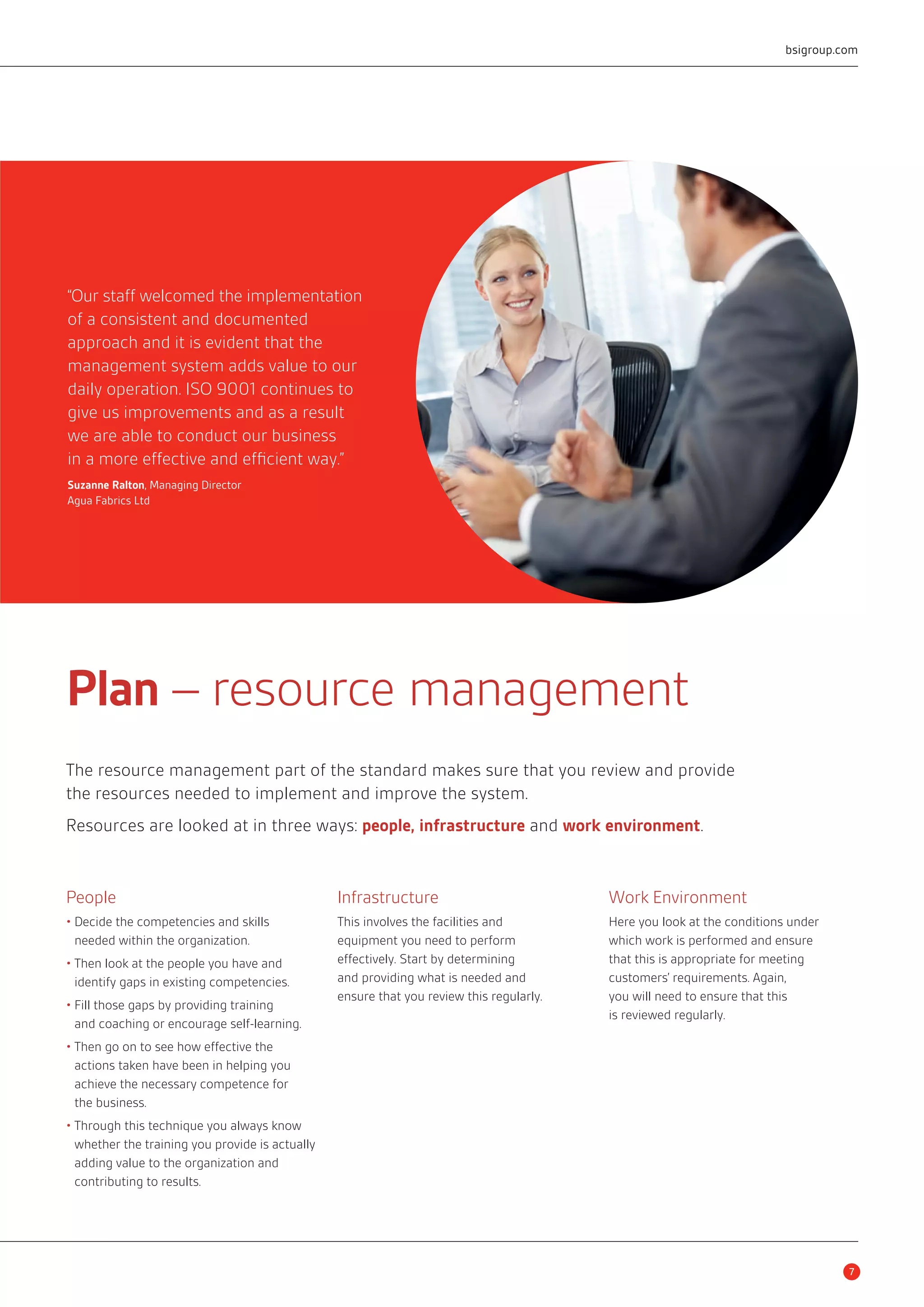 Plan – resource management 
The resource management part of the standard makes sure that you review and provide 
the resources needed to implement and improve the system. 
Resources are looked at in three ways: people, infrastructure and work environment. 
People 
• Decide the competencies and skills 
needed within the organization. 
• Then look at the people you have and 
identify gaps in existing competencies. 
• Fill those gaps by providing training 
and coaching or encourage self-learning. 
• Then go on to see how effective the 
actions taken have been in helping you 
achieve the necessary competence for 
the business. 
• Through this technique you always know 
whether the training you provide is actually 
adding value to the organization and 
contributing to results. 
Infrastructure 
This involves the facilities and 
equipment you need to perform 
effectively. Start by determining 
and providing what is needed and 
ensure that you review this regularly. 
bsigroup.com 
Work Environment 
Here you look at the conditions under 
which work is performed and ensure 
that this is appropriate for meeting 
customers’ requirements. Again, 
you will need to ensure that this 
is reviewed regularly. 
“Our staff welcomed the implementation 
of a consistent and documented 
approach and it is evident that the 
management system adds value to our 
daily operation. ISO 9001 continues to 
give us improvements and as a result 
we are able to conduct our business 
in a more effective and efficient way.” 
Suzanne Ralton, Managing Director 
Agua Fabrics Ltd 
7 
 