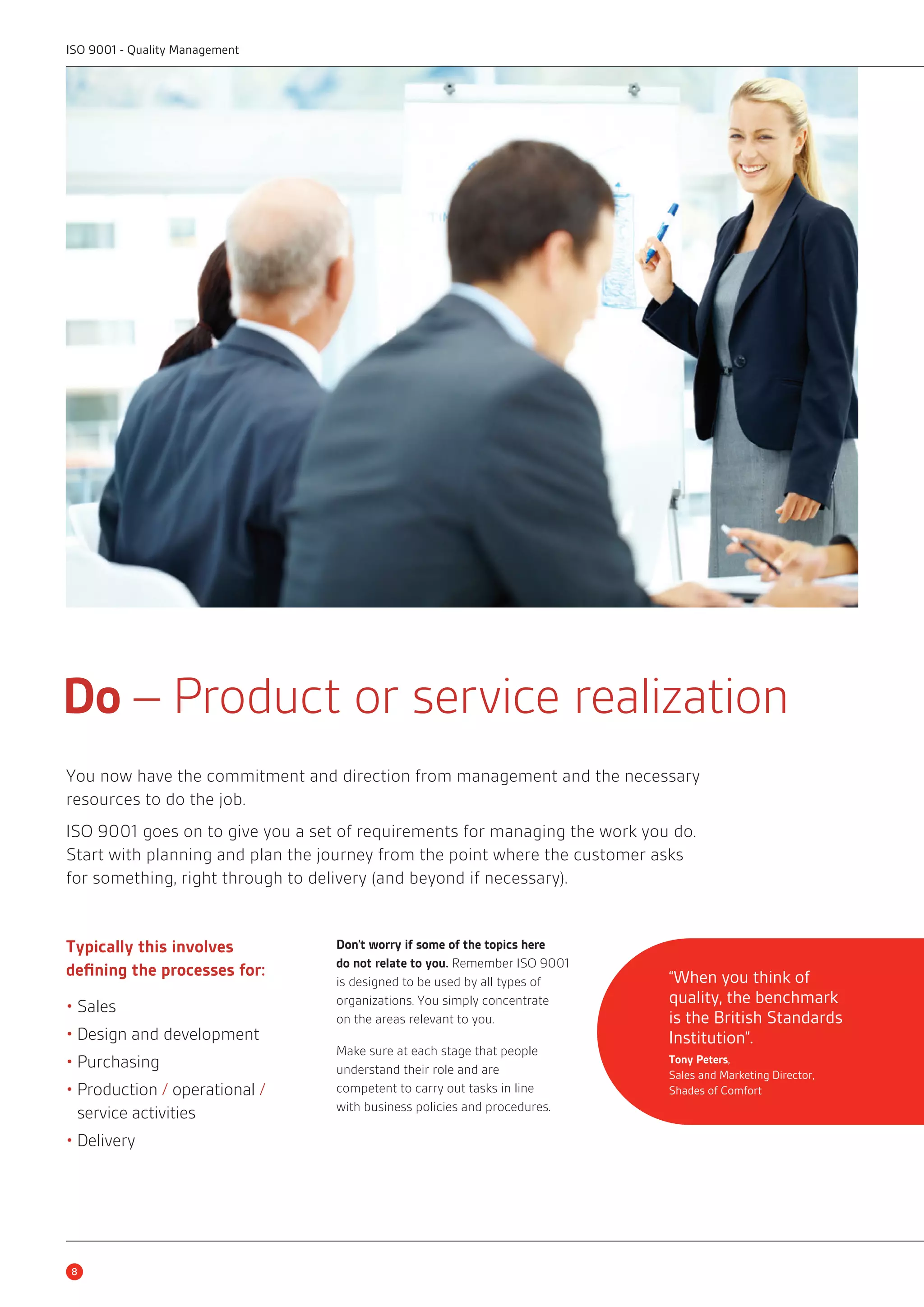 Do – Product or service realization 
You now have the commitment and direction from management and the necessary 
resources to do the job. 
ISO 9001 goes on to give you a set of requirements for managing the work you do. 
Start with planning and plan the journey from the point where the customer asks 
for something, right through to delivery (and beyond if necessary). 
Typically this involves 
defining the processes for: 
• Sales 
• Design and development 
• Purchasing 
• Production / operational / 
service activities 
• Delivery 
Don’t worry if some of the topics here 
do not relate to you. Remember ISO 9001 
is designed to be used by all types of 
organizations. You simply concentrate 
on the areas relevant to you. 
Make sure at each stage that people 
understand their role and are 
competent to carry out tasks in line 
with business policies and procedures. 
8 
“When you think of 
quality, the benchmark 
is the British Standards 
Institution”. 
Tony Peters, 
Sales and Marketing Director, 
Shades of Comfort 
ISO 9001 - Quality Management 
 