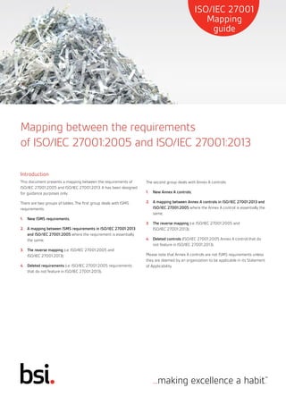 Mapping between the requirements
of ISO/IEC 27001:2005 and ISO/IEC 27001:2013
Introduction
This document presents a mapping between the requirements of
ISO/IEC 27001:2005 and ISO/IEC 27001:2013. It has been designed
for guidance purposes only.
There are two groups of tables. The first group deals with ISMS
requirements:
1.		 New ISMS requirements;
2.		 A mapping between ISMS requirements in ISO/IEC 27001:2013
and ISO/IEC 27001:2005 where the requirement is essentially
the same;
3.		 The reverse mapping (i.e. ISO/IEC 27001:2005 and
ISO/IEC 27001:2013);
4.		 Deleted requirements (i.e. ISO/IEC 27001:2005 requirements
that do not feature in ISO/IEC 27001:2013).
The second group deals with Annex A controls:
1.		 New Annex A controls;
2.		 A mapping between Annex A controls in ISO/IEC 27001:2013 and
ISO/IEC 27001:2005 where the Annex A control is essentially the
same;
3.		 The reverse mapping (i.e. ISO/IEC 27001:2005 and
ISO/IEC 27001:2013);
4.		 Deleted controls (ISO/IEC 27001:2005 Annex A control that do
not feature in ISO/IEC 27001:2013).
Please note that Annex A controls are not ISMS requirements unless
they are deemed by an organization to be applicable in its Statement
of Applicability.
ISO/IEC 27001
Mapping
guide
 