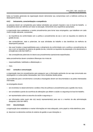 ohsas 18001: 1999 - traduÇÃo livre
                                                                                        cÓpia para fins de treinamento


todas as funções gerenciais da organização devem demonstrar seu compromisso com a melhoria contínua do
desempenho da sso.

4.4.2      treinamento, conscientização e competência

as pessoas devem ser competentes para realizar atividades que possam impactar a sso no local de trabalho. a
competência deve ser definida com base na educação, treinamento e/ou experiência apropriados.

a organização deve estabelecer e manter procedimentos para tornar seus empregados, que trabalham em cada
nível e função relevante, conscientes:

− da importância da conformidade com a política e procedimentos da sso e com os requisitos do sistema de
  gestão da sso;

− das conseqüências, reais e potenciais, de suas atividades de trabalho e dos benefícios da melhoria do
  desempenho pessoal;

− das suas funções e responsabilidades para o atingimento da conformidade com a política e procedimentos da
  sso e com os requisitos do sistema de gestão da sso, incluindo os requisitos da preparação e do atendimento a
  emergências (vide item 4.4.7); e

− das conseqüências potenciais do desvio aos procedimentos operacionais especificados.

estes procedimentos devem considerar diferenças nos níveis de:

− responsabilidade, habilidade e alfabetização; e

− risco.

4.4.3      consulta e comunicação

a organização deve ter procedimentos para assegurar que a informação pertinente da sso seja comunicada aos
empregados e a outras partes interessadas, bem como recebidas destas partes.

as providências para o envolvimento e consulta a empregados devem ser documentadas e as partes interessadas
informadas.

os empregados devem:

− ser envolvidos no desenvolvimento e análise crítica de políticas e procedimentos para a gestão dos riscos;

− ser consultados quando da ocorrência de alterações que afetem a saúde e a segurança do local de trabalho;

− ser representados sobre os assuntos da saúde e segurança; e

− ser informados sobre quem são o(s) seu(s) representante(s) para sso e o membro da alta administração
  designado (vide item 4.4.1).

4.4.4      documentação

a organização deve estabelecer e manter informações em meio adequado, como papel ou mídia eletrônica, para:

a) descrever os elementos centrais do sistema de gestão e suas interações; e




                                                                                                                 10
 