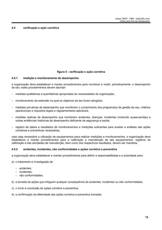 ohsas 18001: 1999 - traduÇÃo livre
                                                                                         cÓpia para fins de treinamento


4.5        verificação e ação corretiva




                                     figura 5 - verificação e ação corretiva

4.5.1      medição e monitoramento do desempenho

a organização deve estabelecer e manter procedimentos para monitorar e medir, periodicamente, o desempenho
da sso. estes procedimentos devem abordar:

− medidas qualitativas e quantitativas apropriadas às necessidades da organização;

− monitoramento da extensão na qual os objetivos da sso foram atingidos;

− medidas pró-ativas de desempenho que monitorem o cumprimento dos programa(s) de gestão da sso, critérios
  operacionais e requisitos legais e regulamentares aplicáveis;

− medidas reativas de desempenho que monitorem acidentes, doenças, incidentes (incluindo quase-perdas) e
  outras evidências históricas de desempenho deficiente da segurança e saúde;

− registro de dados e resultados de monitoramentos e medições suficientes para auxiliar a análises das ações
  corretivas e preventivas necessárias.

caso seja necessária a utilização de equipamentos para realizar medições e monitoramentos, a organização deve
estabelecer e manter procedimentos para a calibração e manutenção de tais equipamentos. registros de
calibração e das atividades de manutenção, bem como dos respectivos resultados, devem ser mantidos.

4.5.2      acidentes, incidentes, não conformidades e ações corretiva e preventiva

a organização deve estabelecer e manter procedimentos para definir a responsabilidade e a autoridade para:

a) o tratamento e investigação de:

      − acidentes;
      − incidentes;
      − não conformidades;

b) a tomada de ações que mitiguem qualquer consequência de acidentes, incidentes ou não conformidades;

c) o início e conclusão de ações corretiva e preventiva;

d) a confirmação da efetividade das ações corretiva e preventiva tomadas.




                                                                                                                  12
 