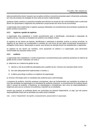 ohsas 18001: 1999 - traduÇÃo livre
                                                                                                  cÓpia para fins de treinamento


estes procedimentos devem requerer que as ações corretiva e preventiva propostas sejam criticamente analisadas
por meio de processo de avaliação de risco antes de serem implementadas.

quaisquer ações corretiva ou preventiva tomadas para eliminar as causas de não conformidades reais e potenciais
devem ser apropriadas à magnitude dos problemas e proporcionais aos riscos da sso encontrados.

a organização deve implementar e registrar quaisquer alterações nos procedimentos documentados resultantes de
ações corretiva e preventiva.

4.5.3     registros e gestão de registros

a organização deve estabelecer e manter procedimentos para a identificação, manutenção e disposição de
registros da sso, incluindo os resultados de auditoria e de análises críticas.

os registros da sso devem ser legíveis, identificáveis e rastreáveis à atividade, produto ou serviço envolvido. os
registros da sso devem ser armazenados e mantidos de uma forma tal que sejam prontamente recuperáveis e
protegidos contra danos, deterioração ou perda. seus tempos de retenção devem ser estabelecidos e registrados.

os registros da sso devem ser mantidos, como apropriado ao sistema e à organização, para demonstrar
conformidade aos requisitos desta norma.

4.5.4     auditoria

a organização deve estabelecer e manter programa(s) e procedimento(s) para auditorias periódicas do sistema de
gestão da sso a serem realizadas, de modo a:

a) determinar se o sistema de gestão da sso:

  1) atende ou não às providências planejadas para a gestão da sso, inclusive aos requisitos desta norma;

  2) tem sido adequadamente implementado e mantido; e

  3) é efetivo para atingir a política e os objetivos da organização.

b) fornecer informação sobre os resultados das auditorias para a administração.

o programa de auditoria, incluindo quaisquer cronogramas, deve ser fundamentado nos resultados da análise do
risco das atividades da organização e no resultados de auditorias anteriores. os procedimentos de auditoria devem
cobrir o escopo de auditoria, a freqüência, as metodologias e competências, bem como as responsabilidades e
exigências para que se conduzam as auditorias e reportem-se os resultados.

sempre que possível, as auditorias devem ser conduzidas por pessoal independente, ou seja, que não possua
responsabilidade direta sob as atividades que estão sendo avaliadas.

nota: o termo “independente” não significa, necessariamente, pessoal externo à organização.




                                                                                                                           13
 