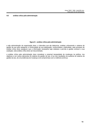 ohsas 18001: 1999 - traduÇÃo livre
                                                                                    cÓpia para fins de treinamento


4.6     análise crítica pela administração




                                figura 6 – análise crítica pela administração

a alta administração da organização deve, a intervalos que ela determina, analisar criticamente o sistema de
gestão da sso para assegurar a continuidade de sua adequação, conformidade e efetividade. este processo de
análise crítica deve assegurar que a informação necessária seja coletada e permita à gestão conduzir a sua
avaliação. esta análise crítica deve ser documentada.

a análise crítica pela administração deve considerar a possível necessidade de mudanças na política, nos
objetivos e em outros elementos do sistema de gestão da sso, à luz dos resultados da auditoria do sistema de
gestão da sso, de circunstâncias de mudança e do compromisso com a melhoria contínua.




                                                                                                             14
 