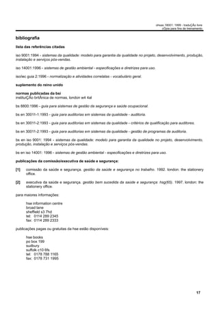 ohsas 18001: 1999 - traduÇÃo livre
                                                                                            cÓpia para fins de treinamento


bibliografia
lista das referências citadas

iso 9001:1994 - sistemas da qualidade: modelo para garantia da qualidade no projeto, desenvolvimento, produção,
instalação e serviços pós-vendas.

iso 14001:1996 - sistemas de gestão ambiental - especificações e diretrizes para uso.

iso/iec guia 2:1996 - normalização e atividades correlatas - vocabulário geral.

suplemento do reino unido

normas publicadas da bsi
instituiÇÃo britÂnica de normas, london w4 4al

bs 8800:1996 - guia para sistemas de gestão da segurança e saúde ocupacional.

bs en 30011-1:1993 - guia para auditorias em sistemas da qualidade - auditoria.

bs en 30011-2:1993 - guia para auditorias em sistemas da qualidade - critérios de qualificação para auditores.

bs en 30011-2:1993 - guia para auditorias em sistemas da qualidade - gestão de programas de auditoria.

bs en iso 9001: 1994 - sistemas da qualidade: modelo para garantia da qualidade no projeto, desenvolvimento,
produção, instalação e serviços pós-vendas.

bs en iso 14001: 1996 - sistemas de gestão ambiental - especificações e diretrizes para uso.

publicações da comissão/executiva de saúde e segurança:

[1]   comissão da saúde e segurança. gestão da saúde e segurança no trabalho. 1992. london: the stationery
      office.

[2]   executiva da saúde e segurança. gestão bem sucedida da saúde e segurança: hsg(65). 1997. london: the
      stationery office.

para maiores informações:

      hse information centre
      broad lane
      sheffield s3 7hd
      tel: 0114 289 2345
      fax: 0114 289 2333

publicações pagas ou gratuitas da hse estão disponíveis:

      hse books
      po box 199
      sudbury
      suffolk c10 6fs
      tel: 0178 788 1165
      fax: 0178 731 1995




                                                                                                                     17
 