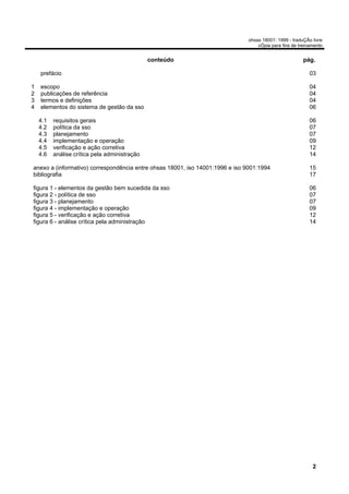 ohsas 18001: 1999 - traduÇÃo livre
                                                                                  cÓpia para fins de treinamento


                                               conteúdo                                                pág.

    prefácio                                                                                              03

1   escopo                                                                                                04
2   publicações de referência                                                                             04
3   termos e definições                                                                                   04
4   elementos do sistema de gestão da sso                                                                 06

    4.1   requisitos gerais                                                                               06
    4.2   política da sso                                                                                 07
    4.3   planejamento                                                                                    07
    4.4   implementação e operação                                                                        09
    4.5   verificação e ação corretiva                                                                    12
    4.6   análise crítica pela administração                                                              14

anexo a (informativo) correspondência entre ohsas 18001, iso 14001:1996 e iso 9001:1994                   15
bibliografia                                                                                              17

figura 1 - elementos da gestão bem sucedida da sso                                                        06
figura 2 - política de sso                                                                                07
figura 3 - planejamento                                                                                   07
figura 4 - implementação e operação                                                                       09
figura 5 - verificação e ação corretiva                                                                   12
figura 6 - análise crítica pela administração                                                             14




                                                                                                           2
 