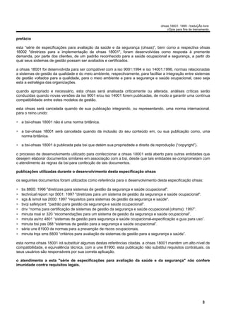 ohsas 18001: 1999 - traduÇÃo livre
                                                                                         cÓpia para fins de treinamento


prefácio

esta “série de especificações para avaliação da saúde e da segurança (ohsas)”, bem como a respectiva ohsas
18002 "diretrizes para a implementação da ohsas 18001", foram desenvolvidas como resposta à premente
demanda, por parte dos clientes, de um padrão reconhecido para a saúde ocupacional e segurança, a partir do
qual seus sistemas de gestão possam ser avaliados e certificados.

a ohsas 18001 foi desenvolvida para ser compatível com a iso 9001:1994 e iso 14001:1996, normas relacionadas
a sistemas de gestão da qualidade e do meio ambiente, respectivamente, para facilitar a integração entre sistemas
de gestão voltados para a qualidade, para o meio ambiente e para a segurança e saúde ocupacional, caso seja
esta a estratégia das organizações.

quando apropriado e necessário, esta ohsas será analisada criticamente ou alterada. análises críticas serão
conduzidas quando novas versões da iso 9001 e/ou iso 14001 forem publicadas, de modo a garantir uma contínua
compatibilidade entre estes modelos de gestão.

esta ohsas será cancelada quando de sua publicação integrando, ou representando, uma norma internacional.
para o reino unido:

∗ a bsi-ohsas 18001 não é uma norma britânica.

∗ a bsi-ohsas 18001 será cancelada quando da inclusão do seu conteúdo em, ou sua publicação como, uma
  norma britânica.

∗ a bsi-ohsas 18001 é publicada pela bsi que detém sua propriedade e direito de reprodução (“copyright”).

o processo de desenvolvimento utilizado para confeccionar a ohsas 18001 está aberto para outras entidades que
desejem elaborar documentos similares em associação com a bsi, desde que tais entidades se comprometam com
o atendimento às regras da bsi para confecção de tais documentos.

publicações utilizadas durante o desenvolvimento desta especificação ohsas

os seguintes documentos foram utilizados como referência para o desenvolvimento desta especificação ohsas:

∗   bs 8800: 1996 "diretrizes para sistemas de gestão da segurança e saúde ocupacional".
∗   technical report npr 5001: 1997 "diretrizes para um sistema de gestão da segurança e saúde ocupacional".
∗   sgs & ismol isa 2000: 1997 "requisitos para sistemas de gestão da segurança e saúde".
∗   bvqi safetycert: "padrão para gestão da segurança e saúde ocupacional".
∗   dnv “norma para certificação de sistemas de gestão da segurança e saúde ocupacional (ohsms): 1997”.
∗   minuta nsai sr 320 “recomendações para um sistema de gestão da segurança e saúde ocupacional”.
∗   minuta as/nz 4801 “sistemas de gestão para segurança e saúde ocupacional-especificação e guia para uso”.
∗   minuta bsi pas 088 “sistemas de gestão para a segurança e saúde ocupacional”.
∗   série une 81900 de normas para a prevenção de riscos ocupacionais.
∗   minuta lrqa sms 8800 “critérios para avaliação de sistemas de gestão para a segurança e saúde”.

esta norma ohsas 18001 irá substituir algumas destas referências citadas. a ohsas 18001 mantém um alto nível de
compatibilidade, e equivalência técnica, com a une 81900. esta publicação não substitui requisitos contratuais. os
seus usuários são responsáveis por sua correta aplicação.

o atendimento a esta "série de especificações para avaliação da saúde e da segurança" não confere
imunidade contra requisitos legais.




                                                                                                                  3
 
