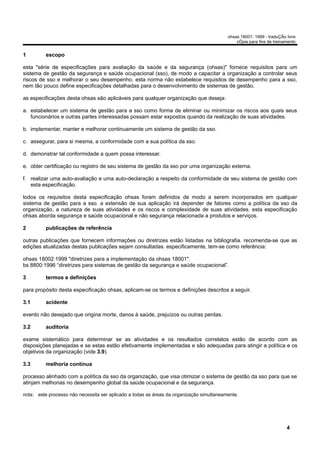 ohsas 18001: 1999 - traduÇÃo livre
                                                                                              cÓpia para fins de treinamento


1         escopo

esta "série de especificações para avaliação da saúde e da segurança (ohsas)" fornece requisitos para um
sistema de gestão da segurança e saúde ocupacional (sso), de modo a capacitar a organização a controlar seus
riscos de sso e melhorar o seu desempenho. esta norma não estabelece requisitos de desempenho para a sso,
nem tão pouco define especificações detalhadas para o desenvolvimento de sistemas de gestão.

as especificações desta ohsas são aplicáveis para qualquer organização que deseja:

a. estabelecer um sistema de gestão para a sso como forma de eliminar ou minimizar os riscos aos quais seus
   funcionários e outras partes interessadas possam estar expostos quando da realização de suas atividades.

b. implementar, manter e melhorar continuamente um sistema de gestão da sso.

c. assegurar, para si mesma, a conformidade com a sua política da sso.

d. demonstrar tal conformidade a quem possa interessar.

e. obter certificação ou registro de seu sistema de gestão da sso por uma organização externa.

f. realizar uma auto-avaliação e uma auto-declaração a respeito da conformidade de seu sistema de gestão com
   esta especificação.

todos os requisitos desta especificação ohsas foram definidos de modo a serem incorporados em qualquer
sistema de gestão para a sso. a extensão de sua aplicação irá depender de fatores como a política da sso da
organização, a natureza de suas atividades e os riscos e complexidade de suas atividades. esta especificação
ohsas aborda segurança e saúde ocupacional e não segurança relacionada a produtos e serviços.

2         publicações de referência

outras publicações que fornecem informações ou diretrizes estão listadas na bibliografia. recomenda-se que as
edições atualizadas destas publicações sejam consultadas. especificamente, tem-se como referência:

ohsas 18002:1999 "diretrizes para a implementação da ohsas 18001".
bs 8800:1996 “diretrizes para sistemas de gestão da segurança e saúde ocupacional”.

3         termos e definições

para propósito desta especificação ohsas, aplicam-se os termos e definições descritos a seguir.

3.1       acidente

evento não desejado que origina morte, danos à saúde, prejuízos ou outras perdas.

3.2       auditoria

exame sistemático para determinar se as atividades e os resultados correlatos estão de acordo com as
disposições planejadas e se estas estão efetivamente implementadas e são adequadas para atingir a política e os
objetivos da organização (vide 3.9).

3.3       melhoria contínua

processo alinhado com a política da sso da organização, que visa otimizar o sistema de gestão da sso para que se
atinjam melhorias no desempenho global da saúde ocupacional e da segurança.

nota: este processo não necessita ser aplicado a todas as áreas da organização simultaneamente.




                                                                                                                       4
 