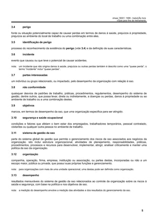 ohsas 18001: 1999 - traduÇÃo livre
                                                                                             cÓpia para fins de treinamento


3.4       perigo

fonte ou situação potencialmente capaz de causar perdas em termos de danos à saúde, prejuízos à propriedade,
prejuízos ao ambiente do local de trabalho ou uma combinação entre eles.

3.5       identificação de perigo

processo do reconhecimento da existência do perigo (vide 3.4) e da definição de suas características.

3.6       incidente

evento que causou ou que teve o potencial de causar acidentes.

nota: um incidente que não origina danos à saúde, prejuízos ou outras perdas também é descrito como uma “quase perda”. o
      termo “incidente” inclui “quase perdas”.

3.7       partes interessadas

um indivíduo ou grupo relacionado, ou impactado, pelo desempenho da organização com relação à sso.

3.8       não conformidade

quaisquer desvios de padrões de trabalho, práticas, procedimentos, regulamentos, desempenho do sistema de
gestão, dentre outros, que possa levar, direta ou indiretamente, a doenças ou perdas, danos à propriedade ou ao
ambiente de trabalho ou a uma combinação destes.

3.9       objetivos

marcos, em termos de desempenho da sso, que uma organização especifica para ser atingido.

3.10      segurança e saúde ocupacional

condições e fatores que afetam o bem estar dos empregados, trabalhadores temporários, pessoal contratado,
visitantes ou qualquer outra pessoa no ambiente de trabalho.

3.11      sistema de gestão da sso

parte do sistema global de gestão que permite o gerenciamento dos riscos de sso associados aos negócios da
organização. isto inclui estrutura organizacional, atividades de planejamento, responsabilidades, práticas,
procedimentos, processos e recursos para desenvolver, implementar, atingir, analisar criticamente e manter uma
política da sso da organização.

3.12      organização

companhia, operação, firma, empresa, instituição ou associação, ou partes destas, incorporadas ou não a um
escopo maior, pública ou privada, que possui suas próprias funções e gerenciamento.

nota: para organizações com mais de uma unidade operacional, uma destas pode ser definida como organização.

3.13      desempenho

resultados mensuráveis do sistema de gestão da sso relacionados ao controle da organização sobre os riscos à
saúde e segurança, com base na política e nos objetivos de sso.

nota: a medição do desempenho envolve a medição das atividades e dos resultados do gerenciamento da sso.




                                                                                                                      5
 