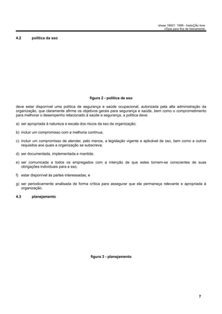 ohsas 18001: 1999 - traduÇÃo livre
                                                                                    cÓpia para fins de treinamento


4.2      política da sso




                                            figura 2 - política de sso

deve estar disponível uma política de segurança e saúde ocupacional, autorizada pela alta administração da
organização, que claramente afirme os objetivos gerais para segurança e saúde, bem como o comprometimento
para melhorar o desempenho relacionado à saúde e segurança. a política deve:

a) ser apropriada à natureza e escala dos riscos da sso da organização;

b) incluir um compromisso com a melhoria contínua;

c) incluir um compromisso de atender, pelo menos, a legislação vigente e aplicável de sso, bem como a outros
   requisitos aos quais a organização se subscreva;

d) ser documentada, implementada e mantida;

e) ser comunicada a todos os empregados com a intenção de que estes tornem-se conscientes de suas
   obrigações individuais para a sso;

f) estar disponível às partes interessadas; e

g) ser periodicamente analisada de forma crítica para assegurar que ela permaneça relevante e apropriada à
   organização.

4.3      planejamento




                                                figura 3 - planejamento




                                                                                                             7
 