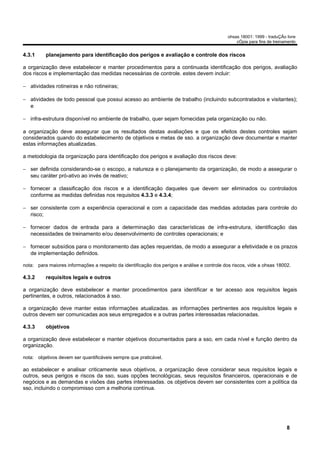 ohsas 18001: 1999 - traduÇÃo livre
                                                                                                  cÓpia para fins de treinamento


4.3.1     planejamento para identificação dos perigos e avaliação e controle dos riscos

a organização deve estabelecer e manter procedimentos para a continuada identificação dos perigos, avaliação
dos riscos e implementação das medidas necessárias de controle. estes devem incluir:

− atividades rotineiras e não rotineiras;

− atividades de todo pessoal que possui acesso ao ambiente de trabalho (incluindo subcontratados e visitantes);
  e

− infra-estrutura disponível no ambiente de trabalho, quer sejam fornecidas pela organização ou não.

a organização deve assegurar que os resultados destas avaliações e que os efeitos destes controles sejam
considerados quando do estabelecimento de objetivos e metas de sso. a organização deve documentar e manter
estas informações atualizadas.

a metodologia da organização para identificação dos perigos e avaliação dos riscos deve:

− ser definida considerando-se o escopo, a natureza e o planejamento da organização, de modo a assegurar o
  seu caráter pró-ativo ao invés de reativo;

− fornecer a classificação dos riscos e a identificação daqueles que devem ser eliminados ou controlados
  conforme as medidas definidas nos requisitos 4.3.3 e 4.3.4;

− ser consistente com a experiência operacional e com a capacidade das medidas adotadas para controle do
  risco;

− fornecer dados de entrada para a determinação das características de infra-estrutura, identificação das
  necessidades de treinamento e/ou desenvolvimento de controles operacionais; e

− fornecer subsídios para o monitoramento das ações requeridas, de modo a assegurar a efetividade e os prazos
  de implementação definidos.

nota: para maiores informações a respeito da identificação dos perigos e análise e controle dos riscos, vide a ohsas 18002.

4.3.2     requisitos legais e outros

a organização deve estabelecer e manter procedimentos para identificar e ter acesso aos requisitos legais
pertinentes, e outros, relacionados à sso.

a organização deve manter estas informações atualizadas. as informações pertinentes aos requisitos legais e
outros devem ser comunicadas aos seus empregados e a outras partes interessadas relacionadas.

4.3.3     objetivos

a organização deve estabelecer e manter objetivos documentados para a sso, em cada nível e função dentro da
organização.

nota: objetivos devem ser quantificáveis sempre que praticável.

ao estabelecer e analisar criticamente seus objetivos, a organização deve considerar seus requisitos legais e
outros, seus perigos e riscos da sso, suas opções tecnológicas, seus requisitos financeiros, operacionais e de
negócios e as demandas e visões das partes interessadas. os objetivos devem ser consistentes com a política da
sso, incluindo o compromisso com a melhoria contínua.




                                                                                                                           8
 