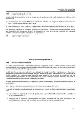 ohsas 18001: 1999 - traduÇÃo livre
                                                                                               cÓpia para fins de treinamento


4.3.4     programa(s) de gestão da sso

a organização deve estabelecer e manter programa(s) de gestão da sso de modo a atingir seus objetivos. estes
devem incluir:

a) a documentação das responsabilidades e autoridades definidas para atingir os objetivos relacionados aos
   níveis e funções pertinentes da organização; e

b) a documentação dos meios e dos prazos pelos quais, e dentro dos quais, os objetivos devem ser alcançados.

o(s) programa(s) de gestão da sso devem ser analisados criticamente a intervalos regulares e planejados. sempre
que necessário, o(s) programa(s) deve(m) ser alterado(s) de modo a contemplar mudanças em atividades,
produtos, serviços ou condições operacionais da organização.

4.4       implementação e operação




                                        figura 4 - implementação e operação

4.4.1     estrutura e responsabilidades

as funções, responsabilidades e autoridades do pessoal que gerencia, realiza e verifica tarefas que tenham efeito
nos riscos de sso das atividades, infra-estrutura e processos da organização, devem ser definidas, documentadas
e comunicadas de modo a facilitar a gestão da sso.

em última análise, a responsabilidade pela sso é atribuição da alta administração. a organização deve designar um
membro da alta administração (por exemplo, em uma grande organização, um conselho ou um membro de um
comitê executivo) com responsabilidade específica para assegurar que o sistema de gestão da sso está
adequadamente implementado e desempenhando sua função, conforme requisitos definidos, em todas as
localidades e esferas de operação que integram a organização.

a gestão deve providenciar os recursos necessários para a implementação, controle e melhoria do sistema de
gestão da sso.

nota: recursos incluem pessoas e especialistas, bem como recursos tecnológicos e financeiros.

o membro da alta administração designado deve possuir deve possuir funções, responsabilidades e autoridades
para:

 a) assegurar que os requisitos do sistema de gestão da sso sejam estabelecidos, implementados e mantidos de
    acordo com esta norma; e

 b) assegurar que os resultados do desempenho do sistema de gestão da sso sejam reportados à alta
    administração para análise crítica, como base para a melhoria do sistema de gestão da sso.




                                                                                                                        9
 