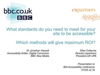 What standards do you need to meet for your
                      site to be accessible?

        Which methods will give maximum ROI?
                   Dr Jonathan Hassell                             Giles Colborne
Accessibility Editor, Digital Curriculum                       Director,cxpartners
                       BBC New Media                           President,UK UPA


                                                                 Presentation to
                                                    BSI Accessibility conference
 12/11/2011                            11/12/2011                    7/7/05 v0.19
                                                    jonathan.hassell@bbc.co.uk
 